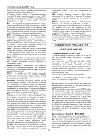APOSTILA DE INFORMÁTICA
hipertexto (ou seja, permite a navegação não linear usando           computadores ligados a uma rede; denominados de
elementos de gráficos, textos, sons, etc.).                          clientes.
IP (Internet Protocol Number) - É um código numérico,                URL (Uniform Resource Locator) - Uma forma
constituido de quatro segmentos numéricos entre 0 e 255,             padronizada de se especificar o endereço de qualquer
usado pela Internet (protocolo TCP/IP) para identificar de           recurso, site ou arquivo existente em um servidor da
forma única um host ou máquina ligada à Internet.                    WWW.
Exemplo: 165.113.245.2.                                              TCP/IP      (Transmission    Control   Protocol/Internet
Java - Uma linguagem de programação desenvolvida pela                Protocol). Um conjunto de protocolos ou regras de
empresa Sun Microsystems especificamente para permitir               comunicação que é a base de funcionamento da Internet e
a execução de programas dentro de um browser, após                   das intranets. Para que um computador de uma
transmissão pela Internet. Usando pequenos programas em              determinada marca e/ou sistema operacional possa se
Java, chamados applets, diversas funções não disponíveis             comunicar com a Internet, é necessário que ele tenha o
em HTML podem ser adicionadas à uma home page.                       protocolo TCP/IP, como é o caso do Windows 98.
JPEG - Um padrão para imagens fotográficas e gráficos                WWW (World Wide Web) - O conjunto de servidores e o
digitalizados      comprimidos.      Ë      automaticamente          serviço de acesso à informação usando multimídia (texto,
reconhecido e visualizado pela maioria dos browsers.                 sons e imagens) baseado principalmente no protocolo
Listserv - Um programa que permite a implementação de                HTTP.
listas de distribuição ou listas de discussão na BITNET e
na Internet. Existem outros programas similares em                        EXERCÍCIOS DE PROVAS DA UNB
operação, tais como Listproc e Majordomo.
Login - Processo de entrada em um host ou computador
                                                                                 EXERCICIOS DE HARDWARE
remoto, que consiste no fornecimento de um identificador
(o login propriamente dito) e uma senha (ou password), e
que se validado corretamente, dá acesso ao mesmo, para                Prova Banco do Brasil III – 09/11/2003
uso da Internet.                                                     A falta de cuidado no descarte de discos fora de uso é o
MIDI - Uma interface e um protocolo específico para                  que tem deixado dados corporativos e pessoais
especificar seqüências sonoras polifônicas digitalizadas, e          superexpostos.
para conectar instrumentos musicais eletrônicos a                    Um exame feito nos EUA em dez discos rígidos
computadores digitais.                                               recuperados em lixões de PCs revelou que eles
Modem (MOdulator, DEModulator) - Um dispositivo                      apresentaram uma enorme quantidade de dados
eletrônico, ou equipamento conectado a um computador,                confidenciais. Em todos eles, foram encontrados dados de
que permite a transmissão digital de dados através do                natureza confidencial corporativos, médicos e legais,
sistema telefônico normal.                                           números de cartões de crédito e de contas bancárias, e-
MPEG - Um padrão para vídeo digital comprimido.                      mails e até mesmo fotos.
                                                                     Internet:<http://www.pcworld.com.br>(com adaptações).
Arquivos neste formato têm a extensão .MPG ou .MPEG.
É necessário um plug-in para poder visualizar o filme
                                                                     Considerando o texto acima, julgue os itens a seguir,
neste formato em seu browser.
                                                                     acerca de tecnologias de computadores.
Multimídia - Tecnologia que permite combinar, em um
único programa ou método de acesso (rede, CD-ROM,
                                                                     01– Uma maneira eficiente de eliminar por completo os
etc.), informações em diferentes meios, tais como texto,
                                                                     dados contidos no disco rígido de computador é executar a
imagens estáticas e dinâmicas, clipes de áudio e de vídeo.
                                                                     operação de reformatação do disco.
Inclui funções de interatividade, ou seja, a possibilidade do
                                                                     02 – Discos rígidos que possuem memória RAM instalada
usuário interagir com o programa na forma de um diálogo
                                                                     não permitem que os dados nele contidos sejam acessados
bidirecional. Também chamado de multimeios.
                                                                     por pessoa não-autorizada, o que aumenta a segurança no
Plug-in - Um software que adiciona recursos
                                                                     seu descarte. Quanto maior a quantidade de memória
computacionais a um cliente ou browser da WWW, como
                                                                     RAM instalada, maior a segurança que se pode obter.
por exemplo a visualização de videoclipes em MPEG, a
                                                                     Atualmente, existem memórias RAM de até 512 MB.
audição de audioclipes em Real Áudio, etc. Assim, o
                                                                     03 – A tecnologia MP3 tem como função principal reunir
usuário necessita instalar apenas os plug-ins que necessita
                                                                     as características de uma unidade DVD e de um gravador
usar. A maioria dos plug-ins está disponível gratuitamente
                                                                     de CD-RW em um único equipamento. Essa é uma opção
na própria Internet (uma lista de todos os plug-ins para o
                                                                     de realização de backup para quem deseja armazenar
Netscape pode ser encontrada em www.netscape.com)
                                                                     informações e não dispõe de espaço livre no disco rígido
Real Áudio - Um produto, desenvolvido por uma empresa
                                                                     do computador
norte-americana que utiliza uma tecnologia proprietária de
streaming áudio, ou seja, que permite a transmissão de
arquivos de sons e outras informações acopladas, podendo             Prova Banco do Brasil II – 24/08/2003
ouví-las a medida que o arquivo está chegando do                     Julgue os itens a seguir, acerca de conceitos de hardware e
servidor. Os arquivos em Real Áudio têm a extensão .RA               de software associados a um computador PC compatível.
ou .RAM. A mesma empresa desenvolveu padrão                          04 – O sistema operacional Windows, a partir de sua
semelhante para streaming vídeo, chamado Real Vídeo.                 versão 98, incorporou a ferramenta denominada BIOS, um
Servidor - Uma combinação de computador e software                   software que, dependendo da sua configuração, garante
que fornece um ou mais serviços de provimento de                     que o computador não seja ligado por usuários não-
informações e de funções computacionais a outros                     autorizados.
                                                                56
 