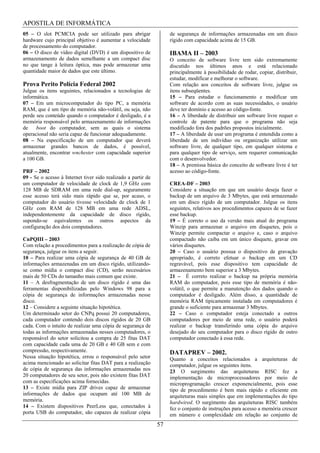APOSTILA DE INFORMÁTICA
05 – O slot PCMCIA pode ser utilizado para abrigar                  de segurança de informações armazenadas em um disco
hardware cujo principal objetivo é aumentar a velocidade            rígido com capacidade acima de 15 GB.
de processamento do computador.
06 – O disco de vídeo digital (DVD) é um dispositivo de             IBAMA II – 2003
armazenamento de dados semelhante a um compact disc                 O conceito de software livre tem sido extremamente
no que tange à leitura óptica, mas pode armazenar uma               discutido nos últimos anos e está relacionado
quantidade maior de dados que este último.                          principalmente à possibilidade de rodar, copiar, distribuir,
                                                                    estudar, modificar e melhorar o software.
Prova Perito Polícia Federal 2002                                   Com relação aos conceitos de software livre, julgue os
Julgue os itens seguintes, relacionados a tecnologias de            itens subseqüentes.
informática.                                                        15 – Para estudar o funcionamento e modificar um
07 – Em um microcomputador do tipo PC, a memória                    software de acordo com as suas necessidades, o usuário
RAM, que é um tipo de memória não-volátil, ou seja, não             deve ter domínio e acesso ao código-fonte.
perde seu conteúdo quando o computador é desligado, é a             16 – A liberdade de distribuir um software livre requer o
memória responsável pelo armazenamento de informações               controle de patente para que o programa não seja
de    boot do computador, sem as quais o sistema                    modificado fora dos padrões propostos inicialmente.
operacional não seria capaz de funcionar adequadamente.             17 – A liberdade de usar um programa é entendida como a
08 – Na especificação de um computador que deverá                   liberdade de um indivíduo ou organização utilizar um
armazenar grandes bancos de dados, é possível,                      software livre, de qualquer tipo, em qualquer sistema e
atualmente, encontrar wnchester com capacidade superior             para qualquer tipo de serviço, sem requerer comunicação
a 100 GB.                                                           com o desenvolvedor.
                                                                    18 – A premissa básica do conceito de software livre é ter
PRF – 2002                                                          acesso ao código-fonte.
09 - Se o acesso à Internet tiver sido realizado a partir de
um computador de velocidade de clock de 1,9 GHz com                 CREA-DF – 2003
128 MB de SDRAM em uma rede dial-up, seguramente                    Considere a situação em que um usuário deseja fazer o
esse acesso terá sido mais rápido que se, por acaso, o              backup de um arquivo de 3 Mbytes, que está armazenado
computador do usuário tivesse velocidade de clock de 1              em um disco rígido de um computador. Julgue os itens
GHz com RAM de 128 MB em uma rede ADSL,                             seguintes, relativos aos procedimentos capazes de se fazer
independentemente da capacidade de disco rígido,                    esse backup.
supondo-se equivalentes os outros aspectos da                       19 – É correto o uso da versão mais atual do programa
configuração dos dois computadores.                                 Winzip para armazenar o arquivo em disquetes, pois o
                                                                    Winzip permite compactar o arquivo e, caso o arquivo
CnPQIII – 2003                                                      compactado não caiba em um único disquete, gravar em
Com relação a procedimentos para a realização de cópia de           vários disquetes.
segurança, julgue os itens a seguir.                                20 – Caso o usuário possua o dispositivo de gravação
10 – Para realizar uma cópia de segurança de 40 GB de               apropriado, é correto efetuar o backup em um CD
informações armazenadas em um disco rígido, utilizando-             regravável, pois esse dispositivo tem capacidade de
se como mídia o compact disc (CD), serão necessários                armazenamento bem superior a 3 Mbytes.
mais de 50 CDs do tamanho mais comum que existe.                    21 – É correto realizar o backup na própria memória
11 – A desfragmentação de um disco rígido é uma das                 RAM do computador, pois esse tipo de memória é não-
ferramentas disponibilizadas pelo Windows 98 para a                 volátil, o que permite a manutenção dos dados quando o
cópia de segurança de informações armazenadas nesse                 computador é desligado. Além disso, a quantidade de
disco.                                                              memória RAM tipicamente instalada em computadores é
12 – Considere a seguinte situação hipotética.                      grande o suficiente para armazenar 3 Mbytes.
Um determinado setor do CNPq possui 20 computadores,                22 – Caso o computador esteja conectado a outros
cada computador contendo dois discos rígidos de 20 GB               computadores por meio de uma rede, o usuário poderá
cada. Com o intuito de realizar uma cópia de segurança de           realizar o backup transferindo uma cópia do arquivo
todas as informações armazenadas nesses computadores, o             desejado do seu computador para o disco rígido de outro
responsável do setor solicitou a compra de 25 fitas DAT             computador conectado à essa rede.
com capacidade cada uma de 20 GB e 40 GB sem e com
compressão, respectivamente.                                        DATAPREV – 2002.
Nessa situação hipotética, errou o responsável pelo setor           Quanto a conceitos relacionados a arquiteturas de
acima mencionado ao solicitar fitas DAT para a realização           computador, julgue os seguintes itens.
de cópia de segurança das informações armazenadas nos               23 O surgimento das arquiteturas RISC fez a
20 computadores de seu setor, pois não existem fitas DAT            implementação de microprocessadores por meio de
com as especificações acima fornecidas.                             microprogramação crescer exponencialmente, pois esse
13 – Existe mídia para ZIP drives capaz de armazenar                tipo de procedimento é bem mais rápido e eficiente em
informações de dados que ocupam até 100 MB de                       arquiteturas mais simples que em implementações do tipo
memória.                                                            hardwired. O surgimento das arquiteturas RISC também
14 – Existem dispositivos PeerLess que, conectados à                fez o conjunto de instruções para acesso a memória crescer
porta USB do computador, são capazes de realizar cópia              em número e complexidade em relação ao conjunto de
                                                               57
 