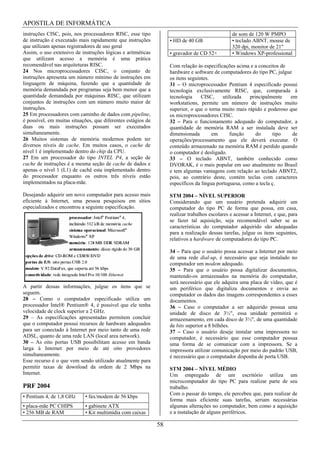 APOSTILA DE INFORMÁTICA
instruções CISC, pois, nos processadores RISC, esse tipo                                         de som de 120 W PMPO
de instrução é executado mais rapidamente que instruções           • HD de 40 GB                 • teclado ABNT, mouse de
que utilizam apenas registradores de uso geral                                                   320 dpi, monitor de 21"
Assim, o uso extensivo de instruções lógicas e aritméticas         • gravador de CD 52×          • Windows XP-professional
que utilizam acesso a memória é uma prática
recomendável nas arquiteturas RISC.                                Com relação às especificações acima e a conceitos de
24 Nos microprocessadores CISC, o conjunto de                      hardware e software de computadores do tipo PC, julgue
instruções apresenta um número mínimo de instruções em             os itens seguintes.
linguagem de máquina, fazendo que a quantidade de                  31 – O microprocessador Pentium 4 especificado possui
memória demandada por programas seja bem menor que a               tecnologia exclusivamente RISC, que, comparada à
quantidade demandada por máquinas RISC, que utilizam               tecnologia     CISC,     utilizada   principalmente   em
conjuntos de instruções com um número muito maior de               workstations, permite um número de instruções muito
instruções.                                                        superior, o que o torna muito mais rápido e poderoso que
25 Em processadores com caminho de dados com pipeline,             os microprocessadores CISC.
é possível, em muitas situações, que diferentes estágios de        32 – Para o funcionamento adequado do computador, a
duas ou mais instruções possam ser executados                      quantidade de memória RAM a ser instalada deve ser
simultaneamente.                                                   dimensionada        em       função     do      tipo   de
26 Muitos sistemas de memória modernos podem ter                   operações/processamento que ele deverá executar. O
diversos níveis de cache. Em muitos casos, o cache de              conteúdo armazenado na memória RAM é perdido quando
nível 1 é implementado dentro do chip da CPU.                      o computador é desligado.
27 Em um processador do tipo INTEL P4, a seção de                  33 – O teclado ABNT, também conhecido como
cache de instruções é a mesma seção de cache de dados e            DVORAK, é o mais popular em uso atualmente no Brasil
apenas o nível 1 (L1) de cachê esta implementado dentro            e tem algumas vantagens com relação ao teclado ABNT2,
do processador enquanto os outros três níveis estão                pois, ao contrário deste, contém teclas com caracteres
implementados na placa-mãe.                                        específicos da língua portuguesa, como a tecla ç.

Desejando adquirir um novo computador para acesso mais             STM 2004 – NÍVEL SUPERIOR
eficiente à Internet, uma pessoa pesquisou em sítios               Considerando que um usuário pretenda adquirir um
especializados e encontrou a seguinte especificação.               computador do tipo PC de forma que possa, em casa,
                                                                   realizar trabalhos escolares e acessar a Internet, e que, para
                                                                   se fazer tal aquisição, seja recomendável saber se as
                                                                   características do computador adquirido são adequadas
                                                                   para a realização dessas tarefas, julgue os itens seguintes,
                                                                   relativos a hardware de computadores do tipo PC.

                                                                   34 – Para que o usuário possa acessar a Internet por meio
                                                                   de uma rede dial-up, é necessário que seja instalado no
                                                                   computador um modem adequado.
                                                                   35 – Para que o usuário possa digitalizar documentos,
                                                                   mantendo-os armazenados na memória do computador,
                                                                   será necessário que ele adquira uma placa de vídeo, que é
A partir dessas informações, julgue os itens que se                um periférico que digitaliza documentos e envia ao
seguem.                                                            computador os dados das imagens correspondentes a esses
28 – Como o computador especificado utiliza um                     documentos.
processador Intel® Pentium® 4, é possível que ele tenha            36 – Caso o computador a ser adquirido possua uma
velocidade de clock superior a 2 GHz.                              unidade de disco de 3½", essa unidade permitirá o
29 – As especificações apresentadas permitem concluir              armazenamento, em cada disco de 3½", de uma quantidade
que o computador possui recursos de hardware adequados             de bits superior a 8 bilhões.
para ser conectado à Internet por meio tanto de uma rede           37 – Caso o usuário deseje instalar uma impressora no
ADSL, quanto de uma rede LAN (local area network).                 computador, é necessário que esse computador possua
30 – As oito portas USB possibilitam acesso em banda               uma forma de se comunicar com a impressora. Se a
larga à Internet por meio de até oito provedores                   impressora utilizar comunicação por meio do padrão USB,
simultaneamente.                                                   é necessário que o computador disponha de porta USB.
Esse recurso é o que vem sendo utilizado atualmente para
permitir taxas de download da ordem de 2 Mbps na                   STM 2004 – NÍVEL MÉDIO
Internet.                                                          Um empregado de um escritório utiliza um
                                                                   microcomputador do tipo PC para realizar parte de seu
PRF 2004                                                           trabalho.
                                                                   Com o passar do tempo, ele percebeu que, para realizar de
• Pentium 4, de 1,8 GHz     • fax/modem de 56 kbps
                                                                   forma mais eficiente suas tarefas, seriam necessárias
• placa-mãe PC CHIPS        • gabinete ATX                         algumas alterações no computador, bem como a aquisição
• 256 MB de RAM             • Kit multimídia com caixas            e a instalação de alguns periféricos.

                                                              58
 