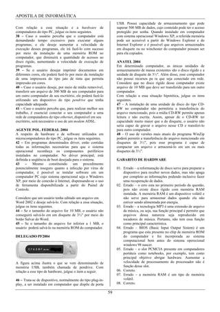 APOSTILA DE INFORMÁTICA
                                                                   USB. Possui capacidade de armazenamento que pode
Com relação a essa situação e a hardware de                        superar 500 MB de dados, cujo conteúdo pode ter o acesso
computadores do tipo PC, julgue os itens seguintes.                protegido por senha. Quando instalado em computador
38 – Caso o usuário perceba que o computador está                  com sistema operacional Windows XP, a referida memória
demandando tempo excessivo para executar alguns                    pode ser acessível a partir do Windows Explorer e do
programas, e ele deseje aumentar a velocidade de                   Internet Explorer e é possível que arquivos armazenados
execução desses programas, ele irá fazê-lo com sucesso             em disquete ou no winchester do computador possam ser
por meio da instalação de uma memória ROM no                       para ela copiados.
computador, que diminuirá a quantidade de acessos ao
disco rígido, aumentando a velocidade de execução de               ANATEL 2004
programas.                                                         Em determinado computador, as únicas unidades de
39 – Se o usuário desejar imprimir documentos em                   armazenamento de massa existentes são o disco rígido e a
diferentes cores, ele poderá fazê-lo por meio da instalação        unidade de disquete de 3½". Além disso, esse computador
de uma impressora do tipo jato de tinta que permita                não possui recursos pa ra que seja conectado em rede.
impressão em cores.                                                Considere que no disco rígido desse computador existe
40 – Caso o usuário deseje, por meio de mídia removível,           arquivo de 10 MB que deve ser transferido para um outro
transferir um arquivo de 300 MB de seu computador para             computador.
um outro computador de seu escritório, ele poderá fazê-lo          Com relação a essa situação hipotética, julgue os itens
utilizando um dispositivo do tipo pendrive que tenha               seguintes.
capacidade adequada.                                               47 – A instalação de uma unidade de disco do tipo CD-
41 – Caso o usuário perceba que, para realizar melhor seu          RW no computador não permitiria a transferência do
trabalho, é essencial conectar o seu computador a uma              arquivo mencionado, pois a mídia CD-RW permite apenas
rede de computadores do tipo ethernet, disponível em seu           leitura e não escrita. Assim, apesar de o CD-RW ter
escritório, será necessário o uso de um modem ADSL.                capacidade muito maior que a do disquete, o usuário não
                                                                   seria capaz de gravar o arquivo nesse CD e transferi-lo
AGENTE POL. FEDERAL 2004                                           para outro computador.
A respeito de hardware e de software utilizados em                 48 – O uso de versões mais atuais do programa WinZip
microcomputadores do tipo PC, julgue os itens seguintes.           poderá permitir a transferência do arquivo mencionado em
42 – Em programas denominados driver, estão contidas               disquetes de 3½", pois esse programa é capaz de
todas as informações necessárias para que o sistema                compactar um arquivo e armazená-lo em um ou mais
operacional reconheça os componentes periféricos                   disquetes de 3½".
instalados no computador. No driver principal, está
definida a seqüência de boot desejada para o sistema.              GABARITO DE HARDWARE
43 – Mesmo constituindo um procedimento
potencialmente inseguro quanto a infecção por vírus de             01. Errado – a reformatação de disco serve para preparar o
computador, é possível se instalar software em um                      dispositivo para receber novos dados, mas não apaga
computador PC cujo sistema operacional seja o Windows                  por completo as informações podendo inclusive fazer
XP, por meio de conexão à Internet, dispensando-se o uso               uma recuperação de dados.
de ferramenta disponibilizada a partir do Painel de                02. Errado – o erro esta no primeiro período da questão,
Controle.                                                              pois não existe disco rígido com memória RAM
                                                                       instalada. A memória RAM é um dispositivo volátil e
Considere que um usuário tenha editado um arquivo em                   não serve para armazenar dados quando ela não
Word 2002 e deseje salvá-lo. Com relação a essa situação,              estiver sendo alimentada por energia.
julgue os itens seguintes.                                         03. Errado – a tecnologia MP3 é uma extensão de arquivo
44 – Se o tamanho do arquivo for 10 MB, o usuário não                  de música, ou seja, sua função principal é permitir que
conseguirá salvá-lo em um disquete de 3½" por meio do                  arquivos dessa natureza seja reproduzido em
botão Salvar do Word.                                                  tocadores de música. Portanto, não tem essa função
45 – Se o tamanho do arquivo for inferior a 1 MB, o                    como principal característica.
usuário poderá salvá-lo na memória ROM do computador.              04. Errado – BIOS (Basic Input Output Sistem) é um
                                                                       programa que esta presente no chip de memória ROM
DELEGADO PF2004                                                        do computador e foi incorporada ao sistema
                                                                       computacional bem antes do sistema operecional
                                                                       windows 98 nascer.
                                                                   05. Errado – o slot PCMCIA presente em computadores
                                                                       portáteis como notebooks, por exemplo, tem como
                                                                       principal objetivo abrigar hardware. Aumentar a
A figura acima ilustra o que se vem denominando de                     velocidade de processamento do processador não é
memória USB, também chamada de pendrive. Com                           função desse slot.
relação a esse tipo de hardware, julgue o item a seguir.           06. Correto.
                                                                   07. Errado – a memória RAM é um tipo de memória
46 – Trata-se de dispositivo, normalmente do tipo plug-in-             volátil.
play, a ser instalado em computador que dispõe de porta            08. Correto.

                                                              59
 