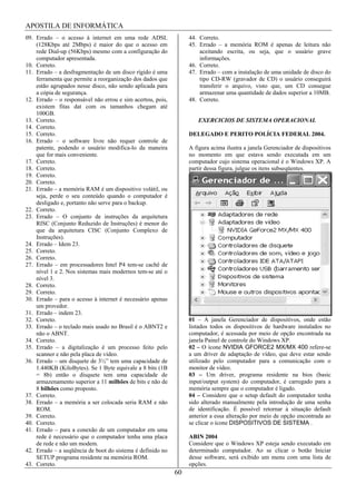 APOSTILA DE INFORMÁTICA
09. Errado – o acesso à internet em uma rede ADSL                44. Correto.
    (128Kbps até 2Mbps) é maior do que o acesso em               45. Errado – a memória ROM é apenas de leitura não
    rede Dial-up (56Kbps) mesmo com a configuração do                aceitando escrita, ou seja, que o usuário grave
    computador apresentada.                                          informações.
10. Correto.                                                     46. Correto.
11. Errado – a desfragmentação de um disco rígido é uma          47. Errado – com a instalação de uma unidade de disco do
    ferramenta que permite a reorganização dos dados que             tipo CD-RW (gravador de CD) o usuário conseguirá
    estão agrupados nesse disco, não sendo aplicada para             transferir o arquivo, visto que, um CD consegue
    a cópia de segurança.                                            armazenar uma quantidade de dados superior a 10MB.
12. Errado – o responsável não errou e sim acertou, pois,        48. Correto.
    existem fitas dat com os tamanhos chegam até
    100GB.
13. Correto.                                                        EXERCICIOS DE SISTEMA OPERACIONAL
14. Correto.
15. Correto.                                                     DELEGADO E PERITO POLÍCIA FEDERAL 2004.
16. Errado – o software livre não requer controle de
    patente, podendo o usuário modifica-lo da maneira            A figura acima ilustra a janela Gerenciador de dispositivos
    que for mais conveniente.                                    no momento em que estava sendo executada em um
17. Correto.                                                     computador cujo sistema operacional é o Windows XP. A
18. Correto.                                                     partir dessa figura, julgue os itens subseqüentes.
19. Correto.
20. Correto.
21. Errado – a memória RAM é um dispositivo volátil, ou
    seja, perde o seu conteúdo quando o computador é
    desligado e, portanto não serve para o backup.
22. Correto.
23. Errado – O conjunto de instruções da arquitetura
    RISC (Conjunto Reduzido de Instruções) é menor do
    que da arquitetura CISC (Conjunto Complexo de
    Instruções).
24. Errado – Idem 23.
25. Correto.
26. Correto.
27. Errado – em processadores Intel P4 tem-se cachê de
    nível 1 e 2. Nos sistemas mais modernos tem-se até o
    nível 3.
28. Correto.
29. Correto.
30. Errado – para o acesso à internet é necessário apenas
    um provedor.
31. Errado – indem 23.
32. Correto.                                                     01 – A janela Gerenciador de dispositivos, onde estão
33. Errado – o teclado mais usado no Brasil é o ABNT2 e          listados todos os dispositivos de hardware instalados no
    não o ABNT.                                                  computador, é acessada por meio de opção encontrada na
34. Correto.                                                     janela Painel de controle do Windows XP.
35. Errado – a digitalização é um processo feito pelo            02 – O ícone NVIDIA GFORCE2 MX/MX 400 refere-se
    scanner e não pela placa de vídeo.                           a um driver de adaptação de vídeo, que deve estar sendo
36. Errado – um disquete de 3½” tem uma capacidade de            utilizado pelo computador para a comunicação com o
    1.440KB (KiloBytes). Se 1 Byte equivale a 8 bits (1B         monitor de vídeo.
    = 8b) então o disquete tem uma capacidade de                 03 – Um driver, programa residente na bios (basic
    armazenamento superior a 11 milhões de bits e não de         input/output system) do computador, é carregado para a
    8 bilhões como proposto.                                     memória sempre que o computador é ligado.
37. Correto.                                                     04 – Considere que o setup default do computador tenha
38. Errado – a memória a ser colocada seria RAM e não            sido alterado manualmente pela introdução de uma senha
    ROM.                                                         de identificação. É possível retornar à situação default
39. Correto.                                                     anterior a essa alteração por meio de opção encontrada ao
40. Correto.                                                     se clicar o ícone DISPOSITIVOS DE SISTEMA .
41. Errado – para a conexão de um computador em uma
    rede é necessário que o computador tenha uma placa           ABIN 2004
    de rede e não um modem.                                      Considere que o Windows XP esteja sendo executado em
42. Errado – a seqüência de boot do sistema é definido no        determinado computador. Ao se clicar o botão Iniciar
    SETUP programa residente na memória ROM.                     desse software, será exibido um menu com uma lista de
43. Correto.                                                     opções.
                                                            60
 