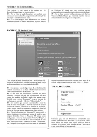APOSTILA DE INFORMÁTICA
Com relação a esse menu e às opções por ele                        no Windows XP, desde que esses arquivos estejam
disponibilizadas, julgue os itens seguintes.                       armazenados no computador, independentemente do local.
05 – Ao se clicar a opção Pesquisar, será exibida uma              07 – Ao se clicar a opção Minhas músicas, será aberto o
janela com funcionalidades que permitem a localização de           Windows Media Player, que permitirá executar músicas
um arquivo com determinado nome.                                   armazenadas no disco rígido do computador.
06 – Ao se clicar a opção Meus documentos, será exibida
uma lista contendo os nomes dos últimos arquivos abertos




ESCRIVÃO PF Nacional 2004




Com relação à janela ilustrada acima e ao Windows XP,              que estiverem sendo executadas em uma conta, antes de se
julgue os itens seguintes, considerando que a janela esteja        realizar o logon ou a comutação entre “Vitor” e “Diego”.
sendo executada em um computador do tipo PC.
                                                                   TRE ALAGOAS 2004.
08 – Essa janela é acessível por meio da opção Painel de
controle encontrada ao se clicar o botão direito do mouse
sobre a área de trabalho do Windows XP.
09 – Com base nas informações contidas na janela
ilustrada, é correto concluir que o computador tem seis
contas de usuários definidas, sendo que apenas uma,
definida com o nome “Rosangela”, exige a inserção de
senha para ser acessada e é do tipo “Administrador”.
10 – Aos usuários que acessam o computador a partir da
conta de nome “Rosangela” é atribuído o direito de instalar
e remover software e hardware e também de modificar,
criar e excluir contas de usuários do computador, além do
direito de alterar as senhas dessas contas, caso existam.
11 – É possível configurar o Windows XP para permitir o
logon simultâneo em diferentes contas de usuários que
estejam definidas. Caso o Windows XP esteja assim
configurado, é possível alternar entre “Vitor” e “Diego”, e
                                                                   Considere que, em um determinado computador, cujo
vice-versa, sem necessidade de se realizar o logoff de uma
                                                                   sistema operacional é o Windows XP, ao se clicar, com o
delas, antes de acessar o conteúdo da outra. Dessa forma,
                                                                   botão direito do mouse, uma região vazia da área de
não é necessário que sejam finalizadas todas as aplicações
                                                                   trabalho, foi exibido o menu ilustrado acima. Com relação
                                                                   a esse menu, julgue os itens a seguir.
                                                              61
 