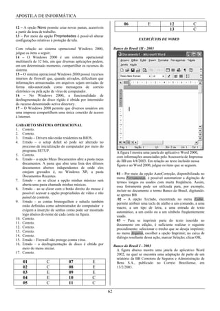 APOSTILA DE INFORMÁTICA
                                                                       06              E             12             C
12 – A opção Novo permite criar novas pastas, acessíveis
                                                                                                     13             C
a partir da área de trabalho.
13 – Por meio da opção Propriedades é possível alterar
configurações relativas à proteção de tela.                                      EXERCÍCIOS DE WORD

Com relação ao sistema operacional Windows 2000,                 Banco do Brasil III - 2003
julgue os itens a seguir.
14 – O Windows 2000 é um sistema operacional
multitarefa de 32 bits, em que diversas aplicações podem,
em um determinado momento, compartilhar os recursos do
sistema.
15 – O sistema operacional Windows 2000 possui recursos
internos de firewall que, quando ativados, dificultam que
informações armazenadas em arquivos sejam enviadas de
forma não-autorizada como mensagens de correio
eletrônico ou pela ação de vírus de computador.
16 – No Windows 2000, a funcionalidade de
desfragmentação de disco rígido é obtida por intermédio
do recurso denominado active directory.
17 – O Windows 2000 permite que diversos usuários em
uma empresa compartilhem uma única conexão de acesso
à Internet.

GABARITO SISTEMA OPERACIONAL
1. Correto.
2. Correto.
3. Errado – Drivers não estão residentes na BIOS.
4. Errado – o setup defalt só pode ser alterado no
    processo de inicialização do computador por meio do
    programa SETUP.                                                A figura I mostra uma janela do aplicativo Word 2000,
5. Correto.                                                        com informações anunciadas pela Assessoria de Imprensa
6. Errado – a opção Meus Documentos abre a pasta meus              do BB em 4/8/2003. Em relação ao texto incluído nessa
    documentos. A pasta que abre uma lista dos últimos             figura e ao Word 2000, julgue os itens que se seguem.
    documentos abertos independentes de onde eles
    estejam gravados é, no Windows XP, a pasta                     01 – Por meio da opção AutoCorreção, disponibilizada no
    Documentos Recentes.                                           menu Ferramentas, é possível automatizar a digitação de
7. Errado – ao se clicar a opção minhas músicas será               termos longos ou usados com muita freqüência. Assim,
    aberta uma pasta chamada minhas músicas.                       essa ferramenta pode ser utilizada para, por exemplo,
8. Errado – ao se clicar com o botão direito do mouse é            incluir no documento o termo Banco do Brasil, digitando-
    possível acessar a opção propriedades de vídeo e não           se apenas BB.
    painel de controle.                                             02 – A opção Teclado, encontrada no menu Exibir,
9. Errado – as contas brunoguilhen e suhaila também                permite atribuir uma tecla de atalho a um comando, a uma
    estão definidas como administrador do computador e             macro, a um tipo de letra, a uma entrada de texto
    exigem a inserção de senhas como pode ser mostrado             automático, a um estilo ou a um símbolo freqüentemente
    logo abaixo do nome de cada conta na figura.                   usado.
10. Correto.                                                       03 – Para se imprimir parte do texto inserido no
11. Correto.                                                       documento em edição, é suficiente realizar o seguinte
12. Correto.                                                       procedimento: selecionar o trecho que se deseja imprimir;
13. Correto.                                                       no menu Arquivo, escolher a opção Imprimir; na caixa de
14. Correto.                                                       diálogo resultante dessa ação, marcar Seleção; clicar OK.
15. Errado – Firewall não protege contra vírus.
16. Errado – a desfragmentação de disco é obtida por
                                                                 Banco do Brasil I - 2003
    meio do menu iniciar.                                         A figura abaixo mostra uma janela do aplicativo Word
17. Correto.                                                      2002, na qual se encontra uma adaptação de parte de um
                                                                  relatório da BB Corretora de Seguros e Administração de
    01              C             07             E                Bens S.A., publicado no Correio Braziliense, em
    02              C             08             E                13/2/2003.
    03              E             09             E
    04              E             10             C
    05              C             11             C
                                                            62
 