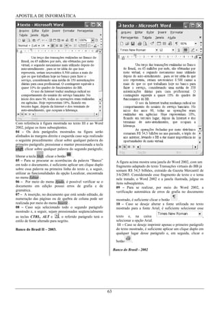APOSTILA DE INFORMÁTICA




Com referência à figura mostrada no texto III e ao Word
2002, julgue os itens subseqüentes.
04 – Os dois parágrafos mostrados na figura serão
alinhados às margens direita e esquerda caso seja realizado
o seguinte procedimento: clicar sobre qualquer palavra do
primeiro parágrafo; pressionar e manter pressionada a tecla
shift; clicar sobre qualquer palavra do segundo parágrafo;
liberar a tecla Shift; clicar o botão      .
05 – Para se procurar as ocorrências da palavra “Banco”                 A figura acima mostra uma janela do Word 2002, com um
em todo o documento, é suficiente aplicar um clique duplo               fragmento adaptado do texto Transações virtuais do BB já
sobre essa palavra na primeira linha do texto e, a seguir,              somam R$ 54,5 bilhões, extraído da Gazeta Mercantil de
utilizar as funcionalidades da opção Localizar, encontrada              3/6/2003. Considerando esse fragmento de texto e o tema
no menu Editar .                                                        nele tratado, o Word 2002 e a janela ilustrada, julgue os
06 – Por meio do menu Ajuda, é possível verificar se o                  itens subseqüentes.
documento em edição possui erros de grafia e de                         09 – Para se realizar, por meio do Word 2002, a
gramática.                                                              verificação automática de erros de grafia no documento
07 – A inserção, no documento que está sendo editado, de
numeração das páginas ou de quebra de coluna pode ser                   mostrado, é suficiente clicar o botão    .
realizada por meio do menu Inserir .                                    10 – Caso se deseje alterar a fonte utilizada no texto
08 – Caso seja selecionado todo o segundo parágrafo                     mostrado para a fonte Arial, é suficiente selecionar esse
mostrado e, a seguir, sejam pressionadas seqüencialmente
as teclas CTRL, ALT e            , o referido parágrafo terá o          texto e, na caixa                                         ,
estilo de fonte alterado para negrito.                                  selecionar a opção Arial.
                                                                         11 – Caso se deseje imprimir apenas o primeiro parágrafo
Banco do Brasil II – 2003.                                              do texto mostrado, é suficiente aplicar um clique duplo em
                                                                        qualquer lugar desse parágrafo e, em seguida, clicar o

                                                                        botão     .

                                                                      Banco do Brasil - 2002




                                                                 63
 