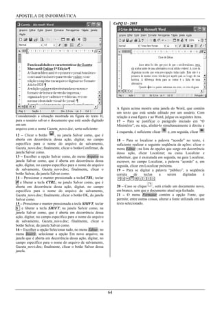 APOSTILA DE INFORMÁTICA
                                                                  CnPQ II - 2003




                                                                   A figura acima mostra uma janela do Word, que contém
                                                                   um texto que está sendo editado por um usuário. Com
Considerando a situação mostrada na figura do texto II,            relação a essa figura e ao Word, julgue os seguintes itens.
para o usuário salvar o documento que está sendo digitado          17 – Para se justificar o parágrafo iniciado em “O
em um                                                              Ministério”, ou seja, alinhá-lo simultaneamente à direita e
arquivo com o nome Gazeta_novo.doc, seria suficiente:
                                                                   à esquerda, é suficiente clicar    e, em seguida, clicar
12 – Clicar o botão       , na janela Salvar como, que é           .
aberta em decorrência dessa ação, digitar, no campo                18 – Para se localizar a palavra “acordo” no texto, é
específico para o nome do arquivo de salvamento,                   suficiente realizar a seguinte seqüência de ações: clicar o
Gazeta_novo.doc; finalmente, clicar o botão Confirmar, da          menu Editar ; na lista de opções que surge em decorrência
janela Salvar como.                                                dessa ação, clicar Localizar; na caixa Localizar e
13 – Escolher a opção Salvar como, do menu Arquivo na              substituir, que é executada em seguida, na guia Localizar,
janela Salvar como, que é aberta em decorrência dessa              escrever, no campo Localizar, a palavra “acordo” e, em
ação, digitar, no campo específico para o nome do arquivo          seguida, clicar em Localizar próxima.
de salvamento, Gazeta_novo.doc; finalmente, clicar o               19 – Para se digitar a palavra “público”, a seqüência
botão Salvar, da janela Salvar como.                               correta      de    teclas     a   serem      digitadas    é
14 – Pressionar e manter pressionada a teclaCTRL; teclar                                      .
B e liberar a tecla CTRL; na janela Salvar como, que é
aberta em decorrência dessa ação, digitar, no campo                20 – Caso se clique      , será criado um documento novo,
específico para o nome do arquivo de salvamento,                   em branco, sem que o documento atual seja fechado.
Gazeta_novo.doc; finalmente, clicar o botão OK, da janela          21 – O menu Formatar contém a opção Fonte, que
Salvar como.                                                       permite, entre outras coisas, alterar a fonte utilizada em um
15 – Pressionar e manter pressionada a tecla SHIFT; teclar         texto selecionado.
S e liberar a tecla SHIFT; na janela Salvar como, na
janela Salvar como, que é aberta em decorrência dessa
ação, digitar, no campo específico para o nome do arquivo
de salvamento, Gazeta_novo.doc; finalmente, clicar o
botão Salvar, da janela Salvar como.
16 – Escolher a opção Selecionar tudo, no menu Editar; no
menu Inserir, selecionar a opção Em novo arquivo; na
janela que é aberta em decorrência dessa ação, digitar, no
campo específico para o nome do arquivo de salvamento,
Gazeta_novo.doc; finalmente, clicar o botão Salvar dessa
janela.




                                                             64
 