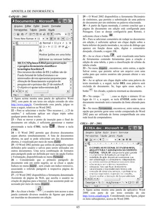 APOSTILA DE INFORMÁTICA
CnPQ III – 2003                                                       29 – O Word 2002 disponibiliza a ferramenta Dicionário
                                                                      de sinônimos, que permite a substituição de uma palavra
                                                                      do documento por um sinônimo ou palavra relacionada.
                                                                      30 – A partir da figura mostrada, é correto concluir que a
                                                                      página do documento em edição está configurada para
                                                                      Paisagem. Caso se deseje configurá-la para Retrato, é
                                                                      suficiente clicar o botão     .
                                                                      31 – Para se adicionar comentário de rodapé no documento
                                                                      em edição, é suficiente aplicar um clique duplo sobre a
                                                                      barra inferior da janela mostrada e, na caixa de diálogo que
                                                                      aparece em função dessa ação, digitar o comentário
                                                                      desejado, clicando, a seguir, OK.
                                                                      32 – Ao se clicar o botão     , será visualizada uma barra
                                                                      de ferramentas contendo ferramentas para a criação e
                                                                      edição de uma tabela, e para a classificação de células da
                                                                      tabela criada.
                                                                      33 – No menu Arquivo , encontra-se, entre outras, a opção
                                                                      Salvar como, que permite salvar um arquivo com uma
                                                                      senha para que outros usuários não possam alterar o seu
                                                                      conteúdo.
                                                                      34 – Ao se aplicar um clique duplo sobre uma palavra do
                                                                      texto mostrado e, a seguir, teclar DEL essa palavra será
                                                                      excluída do documento. Se, logo após essas ações, o
                                                                      botão     for clicado, a palavra retornará ao documento.

                                                                      35 – No campo            , caso se digite o número 10 no
 A figura acima mostra uma janela do aplicativo Word                  lugar do 11 e, a seguir, se tecle ENTER, então todo o
 2002, com parte de um texto em edição extraído do sítio              documento mostrado terá o tamanho da fonte alterado para
 http://www.cnpq.br. Considerando essa janela, julgue os              10.
 itens a seguir, relativos ao Word 2002.                              36 – No menu Ferramentas, encontra-se, entre outras, uma
 22 – Para se selecionar o trecho “Dos recursos (....) 25 de          opção que permite gerar uma versão compactada do Word
 outubro.” é suficiente aplicar um clique triplo sobre                2002 para ser utilizada de forma compartilhada em uma
 qualquer ponto desse trecho.                                         rede local de computadores.
 23 – Para se mover o ponto de inserção para o final do
 documento em edição, é suficiente pressionar e manter               CREA – DF – 2003.
 pressionada a tecla CTRL; teclar           ; liberar a tecla
 CTRL.
 24 – O Word 2002 permite que diversos documentos
 sejam abertos simultaneamente. A lista de documentos
 abertos, na qual se pode selecionar um dos documentos
 abertos, é visualizada por meio do menu Exibir .
 25 – O Word 2002 permite que estilos de parágrafos sejam
 definidos pelo usuário e salvos para serem utilizados em
 outros documentos. Uma nova combinação de formatos
 para parágrafo pode ser definida por meio da opção Estilos
 e Formatação, disponibilizada no menu Formatar .
 26 – Considerando que o primeiro parágrafo do
 documento está em estilo negrito, ao se clicar a opção
 Índices no menu Inserir , será criado um índice remissivo,
 associando o referido parágrafo à respectiva página do
 documento.
 27 – O Word 2002 disponibiliza a ferramenta denominada
 Assistente de página da Web, que auxilia o usuário na
 criação de páginas para a Internet. Esse assistente pode ser
 acessado por meio do menu Arquivo .

                                                                      A figura acima mostra uma janela do aplicativo Word
 28 – Ao clicar o botão       , o usuário tem acesso a uma
                                                                      2000 com parte de um texto extraído do site
 janela contendo diversos modelos de figuras que podem
                                                                      http://www.creadf.org.br. Considerando essa figura, julgue
 ser inseridas no documento em edição.
                                                                      os itens subseqüentes, acerca do Word 2000.


                                                                65
 