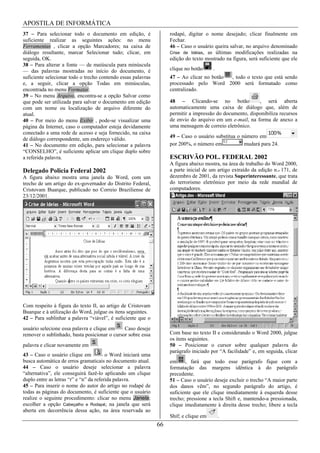 APOSTILA DE INFORMÁTICA
37 – Para selecionar todo o documento em edição, é                 rodapé, digitar o nome desejado; clicar finalmente em
suficiente realizar as seguintes ações: no menu                    Fechar.
Ferramentas , clicar a opção Marcadores; na caixa de               46 – Caso o usuário queira salvar, no arquivo denominado
diálogo resultante, marcar Selecionar tudo; clicar, em             Crise de Idéias, as últimas modificações realizadas na
seguida, OK.                                                       edição do texto mostrado na figura, será suficiente que ele
38 – Para alterar a fonte — de maiúscula para minúscula
— das palavras mostradas no início do documento, é                 clique no botão     .
suficiente selecionar todo o trecho contendo essas palavras        47 – Ao clicar no botão , todo o texto que está sendo
e, a seguir, clicar a opção Todas em minúsculas,                   processado pelo Word 2000 será formatado como
encontrada no menu Formatar.                                       centralizado.
39 – No menu Arquivo, encontra-se a opção Salvar como
que pode ser utilizada para salvar o documento em edição           48 – Clicando-se no botão              , será aberta
com um nome ou localização de arquivo diferente do                 automaticamente uma caixa de diálogo que, além de
atual.                                                             permitir a impressão do documento, disponibiliza recursos
40 – Por meio do menu Exibir , pode-se visualizar uma              de envio do arquivo em um e-mail, na forma de anexo a
página da Internet, caso o computador esteja devidamente           uma mensagem de correio eletrônico.
conectado a uma rede de acesso e seja fornecido, na caixa
                                                                   49 – Caso o usuário substitua o número em
de diálogo correspondente, um endereço válido.
41 – No documento em edição, para selecionar a palavra             por 200%, o número em            mudará para 24.
“CONSELHO”, é suficiente aplicar um clique duplo sobre
a referida palavra.                                                ESCRIVÃO POL. FEDERAL 2002
                                                                   A figura abaixo mostra, na área de trabalho do Word 2000,
Delegado Policia Federal 2002                                      a parte inicial de um artigo extraído da edição n.o 171, de
A figura abaixo mostra uma janela do Word, com um                  dezembro de 2001, da revista Superinteressante, que trata
trecho de um artigo do ex-governador do Distrito Federal,          do terrorismo eletrônico por meio da rede mundial de
Cristovam Buarque, publicado no Correio Braziliense de             computadores.
23/12/2001.




Com respeito à figura do texto II, ao artigo de Cristovam
Buarque e à utilização do Word, julgue os itens seguintes.
42 – Para sublinhar a palavra “viável”, é suficiente que o
usuário selecione essa palavra e clique em    Caso deseje
remover o sublinhado, basta posicionar o cursor sobre essa         Com base no texto II e considerando o Word 2000, julgue
                                                                   os itens seguintes.
palavra e clicar novamente em                                      50 – Posicionar o cursor sobre qualquer palavra do
                                                                   parágrafo iniciado por “A facilidade” e, em seguida, clicar
43 – Caso o usuário clique em           o Word iniciará uma
busca automática de erros gramaticais no documento atual.          em     , fará que todo esse parágrafo fique com a
44 – Caso o usuário deseje selecionar a palavra                    formatação das margens idêntica à do parágrafo
“alternativa”, ele conseguirá fazê-lo aplicando um clique          precedente.
duplo entre as letras “r” e “n” da referida palavra.               51 – Caso o usuário deseje excluir o trecho “A maior parte
45 – Para inserir o nome do autor do artigo no rodapé de           dos danos vêm”, no segundo parágrafo do artigo, é
todas as páginas do documento, é suficiente que o usuário          suficiente que ele clique imediatamente à esquerda desse
realize o seguinte procedimento: clicar no menu Janela;            trecho; pressione a tecla Shift e, mantendo-a pressionada,
escolher a opção Cabeçalho e Rodapé; na janela que será            clique imediatamente à direita desse trecho; libere a tecla
aberta em decorrência dessa ação, na área reservada ao
                                                                   Shif; e clique em       .
                                                              66
 