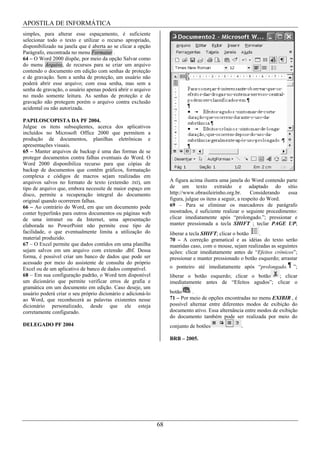 APOSTILA DE INFORMÁTICA
simples, para alterar esse espaçamento, é suficiente
selecionar todo o texto e utilizar o recurso apropriado,
disponibilizado na janela que é aberta ao se clicar a opção
Parágrafo, encontrada no menu Formatar .
64 – O Word 2000 dispõe, por meio da opção Salvar como
do menu Arquivo, de recursos para se criar um arquivo
contendo o documento em edição com senhas de proteção
e de gravação. Sem a senha de proteção, um usuário não
poderá abrir esse arquivo; com essa senha, mas sem a
senha de gravação, o usuário apenas poderá abrir o arquivo
no modo somente leitura. As senhas de proteção e de
gravação não protegem porém o arquivo contra exclusão
acidental ou não autorizada.

PAPILOSCOPISTA DA PF 2004.
Julgue os itens subseqüentes, acerca dos aplicativos
incluídos no Microsoft Office 2000 que permitem a
produção de documentos, planilhas eletrônicas e
apresentações visuais.
65 – Manter arquivos de backup é uma das formas de se
proteger documentos contra falhas eventuais do Word. O
Word 2000 disponibiliza recurso para que cópias de
backup de documentos que contêm gráficos, formatação
complexa e códigos de macros sejam realizadas em
arquivos salvos no formato de texto (extensão .txt), um            A figura acima ilustra uma janela do Word contendo parte
tipo de arquivo que, embora necessite de maior espaço em           de um texto extraído e adaptado do sítio
disco, permite a recuperação integral do documento                 http://www.obrasileirinho.org.br.       Considerando  essa
original quando ocorrerem falhas.                                  figura, julgue os itens a seguir, a respeito do Word.
66 – Ao contrário do Word, em que um documento pode                69 – Para se eliminar os marcadores de parágrafo
conter hyperlinks para outros documentos ou páginas web            mostrados, é suficiente realizar o seguinte procedimento:
de uma intranet ou da Internet, uma apresentação                   clicar imediatamente após “prolongado.”; pressionar e
elaborada no PowerPoint não permite esse tipo de                   manter pressionada a tecla SHIFT ; teclar PAGE UP;
facilidade, o que eventualmente limita a utilização do             liberar a tecla SHIFT; clicar o botão   .
material produzido.                                                70 – A correção gramatical e as idéias do texto serão
67 – O Excel permite que dados contidos em uma planilha            mantidas caso, com o mouse, sejam realizadas as seguintes
sejam salvos em um arquivo com extensão .dbf. Dessa                ações: clicar imediatamente antes de “Efeitos crônicos”;
forma, é possível criar um banco de dados que pode ser             pressionar e manter pressionado o botão esquerdo; arrastar
acessado por meio do assistente de consulta do próprio
Excel ou de um aplicativo de banco de dados compatível.            o ponteiro até imediatamente após “prolongado.          ”;
68 – Em sua configuração padrão, o Word tem disponível             liberar o botão esquerdo; clicar o botão  ; clicar
um dicionário que permite verificar erros de grafia e              imediatamente antes de “Efeitos agudos”; clicar o
gramática em um documento em edição. Caso deseje, um
usuário poderá criar o seu próprio dicionário e adicioná-lo        botão     .
ao Word, que reconhecerá as palavras existentes nesse              71 – Por meio de opções encontradas no menu EXIBIR , é
dicionário personalizado, desde que ele esteja                     possível alternar entre diferentes modos de exibição do
corretamente configurado.                                          documento ativo. Essa alternância entre modos de exibição
                                                                   do documento também pode ser realizada por meio do
DELEGADO PF 2004                                                   conjunto de botões              .

                                                                   BRB – 2005.




                                                              68
 