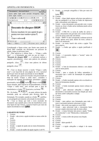 APOSTILA DE INFORMÁTICA
                                                                    9.   Errado – a correção ortográfica é feita por meio do

                                                                        botão       .
                                                                    10. Correto.
                                                                    11. Errado – clique duplo apenas seleciona uma palavra e
                                                                        não um parágrafo e ao clicar no botão da impressora
                                                                        todo o documento será impresso.
                                                                    12. Errado – como documento está gravado com o nome
                                                                        Gazeta ao clicar o botão salvar nenhuma janela salvar
                                                                        como será aberta.
                                                                    13. Correto.
                                                                    14. Errado – CTRL+B é a tecla de atalho do salvar e
                                                                        como o documento esta gravado com o nome Gazeta a
                                                                        caixa do salvar como não será aberta.
                                                                    15. Errado – SHIFT+S não corresponde a nehuma tecla de
                                                                        atalho, apenas serve para, dentro do texto, colocar a
                                                                        letra S em maiúsculo.
                                                                    16. Errado – no menu inserir não existe a opção “Em
                                                                        novo arquivo.
Considerando a figura acima, que ilustra uma janela do              17. Errado – o botão que aplica a opção justificado é
Word 2002 contendo um documento em processo de
edição, julgue os próximos itens.                                             .
72 – Para aplicar-se à última frase — “Clique e saiba               18. Correto.
mais” —, a formatação que está em uso no título —                   19. Errado – é necessário digitar o “acento” antes de
“Desconto de cheques BRB” —, é suficiente realizar o                    digitar a letra U.
seguinte procedimento: clicar uma palavra do primeiro               20. Correto.
                                                                    21. Correto.
parágrafo; clicar         ; clicar uma palavra do último            22. Correto.
                                                                    23. Correto.
parágrafo; clicar     .                                             24. Errado – a lista de documentos abertos e em edição
                                                                        esta no menu janela.
73 – Caso se deseje associar o trecho “Clique e saiba               25. Correto.
mais” a um hyperlink de uma página da web, é possível               26. Errado – para a criação de índice automático é
fazê-lo por meio de opção encontrada no menu Inserir .                  necessário que o estilo de formatação de parágrafo
74 – Sabendo que o ponto de inserção está posicionado ao                seja título.
final do trecho “Clique e saiba mais”, considere a                  27. Correto.
realização do seguinte procedimento: pressionar e manter            28. Errado – o botão mostrado apenas ativa ou desativa a
pressionada a tecla CTRL; teclar C; liberar a tecla CTRL.               barra de ferramentas desenho.
Nessa situação, após realizar-se tal procedimento, o trecho         29. Correto.
“Clique e saiba mais” será enviado para a área de                   30. Errado – o botão mostrado apenas insere colunas no
                                                                        documento.
transferência e o botão      ficará ativo, na forma    .            31. Errado – para adicionar cabeçalho e rodapé no
75 – Os botões             , na parte inferior da janela                documento é necessário acessar essa função por meio
mostrada, pode ser utilizado para diversos tipos de                     do menu exibir>cabeçalho e rodapé.
                                                                    32. Correto.
formatação. Por exemplo, usando-se o botão      , justifica-        33. Correto.
se um parágrafo previamente selecionado do documento.               34. Correto.
76 – Caso se deseje que todo o texto mostrado do                    35. Errado – para aplicar essa formatação para todo o
documento seja copiado para a área de transferência como                texto é necessário primeiro selecionar o texto.
uma figura do tipo bitmap, é possível fazê-lo por meio de           36. Errado – não existe essa opção no word 2002.
opção encontrada no menu Editar .                                   37. Errado – para selecionar todo o documento basta
                                                                        acessar a opção selecionar tudo do menu editar.
                                                                    38. Errado – o menu formatar não possui a opção “Todas
GABARITO DE WORD                                                        em maiúsculas” e sim “Maiúsculas e minúsculas”.
1. Correto.                                                         39. Correto.
2. Errado – não existe a opção teclado no menu exibir do            40. Errado – o menu exibir não possui essa função.
   word.                                                            41. Correto.
3. Correto.                                                         42. Correto.
4. Correto.                                                         43. Errado – idem questão 9.
5. Correto.                                                         44. Correto.
6. Errado – a opção de ajuda esta no menu ferramentas.              45. Errado – a opção cabeçalho e rodapé é do menu
7. Correto.                                                             exibir.
8. Errado – a tecla de atalho da opção negrito é ctrl+N.
                                                               69
 