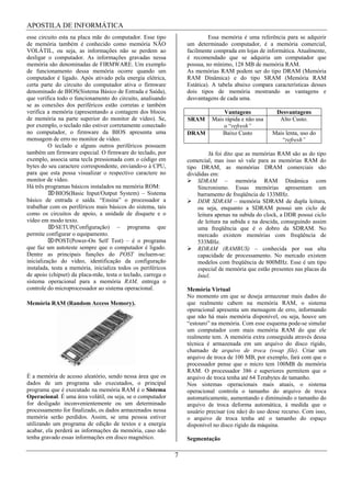 APOSTILA DE INFORMÁTICA
esse circuito esta na placa mãe do computador. Esse tipo                   Essa memória é uma referência para se adquirir
de memória também é conhecido como memória NÃO                    um determinado computador, é a memória comercial,
VOLÁTIL, ou seja, as informações não se perdem ao                 facilmente comprada em lojas de informática. Atualmente,
desligar o computador. As informações gravadas nessa              é recomendado que se adquiria um computador que
memória são denominadas de FIRMWARE. Um exemplo                   possua, no mínimo, 128 MB de memória RAM.
de funcionamento dessa memória ocorre quando um                   As memórias RAM podem ser do tipo DRAM (Memória
computador é ligado. Após ativado pela energia elétrica,          RAM Dinâmica) e do tipo SRAM (Memória RAM
certa parte do circuito do computador ativa o firmware            Estática). A tabela abaixo compara características desses
denominado de BIOS(Sistema Básico de Entrada e Saída),            dois tipos de memória mostrando as vantagens e
que verifica todo o funcionamento do circuito, analisando         desvantagens de cada uma.
se as conexões dos periféricos estão corretas e também
verifica a memória (apresentando a contagem dos blocos                          Vantagens             Desvantagens
de memória na parte superior do monitor de vídeo). Se,            SRAM      Mais rápida e não usa      Alto Custo.
por exemplo, o teclado não estiver corretamente conectado                       o “refresh”
no computador, o firmware da BIOS apresenta uma                   DRAM          Baixo Custo         Mais lenta, uso do
mensagem de erro no monitor de vídeo.                                                                  “refresh”
          O teclado e alguns outros periféricos possuem
também um firmware especial. O firmware do teclado, por                    Já foi dito que as memórias RAM são as do tipo
exemplo, associa uma tecla pressionada com o código em            comercial, mas isso só vale para as memórias RAM do
bytes do seu caractere correspondente, enviando-o à CPU,          tipo DRAM, as memórias DRAM comerciais são
para que esta possa visualizar o respectivo caractere no          divididas em:
monitor de vídeo.                                                     SDRAM – memória RAM Dinâmica com
Há três programas básicos instalados na memória ROM:                  Sincronismo. Essas memórias apresentam um
             BIOS(Basic Input/Output System) – Sistema                barramento de freqüência de 133MHz.
básico de entrada e saída. “Ensina” o processador a                   DDR SDRAM – memória SDRAM de dupla leitura,
trabalhar com os periféricos mais básicos do sistema, tais            ou seja, enquanto a SDRAM possui um ciclo de
como os circuitos de apoio, a unidade de disquete e o                 leitura apenas na subida do clock, a DDR possui ciclo
vídeo em modo texto.                                                  de leitura na subida e na descida, conseguindo assim
             SETUP(Configuração) – programa que                       uma freqüência que é o dobro da SDRAM. No
permite configurar o equipamento.                                     mercado existem memórias com freqüência de
             POST(Power-On Self Test) – é o programa                  533MHz.
que faz um autoteste sempre que o computador é ligado.                RDRAM (RAMBUS) – conhecida por sua alta
Dentre as principais funções do POST incluem-se:                      capacidade de processamento. No mercado existem
inicialização do vídeo, identificação da configuração                 modelos com freqüência de 800MHz. Esse é um tipo
instalada, testa a memória, inicializa todos os periféricos           especial de memória que estão presentes nas placas da
de apoio (chipset) da placa-mãe, testa o teclado, carrega o           Intel.
sistema operacional para a memória RAM, entrega o
controle do microprocessador ao sistema operacional.              Memória Virtual
                                                                  No momento em que se deseja armazenar mais dados do
Memória RAM (Random Access Memory).                               que realmente cabem na memória RAM, o sistema
                                                                  operacional apresenta um mensagem de erro, informando
                                                                  que não há mais memória disponível, ou seja, houve um
                                                                  “estouro” na memória. Com esse esquema pode-se simular
                                                                  um computador com mais memória RAM do que ele
                                                                  realmente tem. A memória extra conseguida através dessa
                                                                  técnica é armazenada em um arquivo do disco rígido,
                                                                  chamado de arquivo de troca (swap file). Criar um
                                                                  arquivo de troca de 100 MB, por exemplo, fará com que o
                                                                  processador pense que o micro tem 100MB de memória
                                                                  RAM. O processador 386 e superiores permitem que o
É a memória de acesso aleatório, sendo nessa área que os          arquivo de troca tenha até 64 Terabytes de tamanho.
dados de um programa são executados, o principal                  Nos sistemas operacionais mais atuais, o sistema
programa que é executado na memória RAM é o Sistema               operacional controla o tamanho do arquivo de troca
Operacional. É uma área volátil, ou seja, se o computador         automaticamente, aumentando e diminuindo o tamanho do
for desligado inconvenientemente ou um determinado                arquivo de troca deforma automática, à medida que o
processamento for finalizado, os dados armazenados nessa          usuário precisar (ou não) do uso desse recurso. Com isso,
memória serão perdidos. Assim, se uma pessoa estiver              o arquivo de troca tenha até o tamanho do espaço
utilizando um programa de edição de textos e a energia            disponível no disco rígido da máquina.
acabar, ela perderá as informações da memória, caso não
tenha gravado essas informações em disco magnético.               Segmentação

                                                              7
 