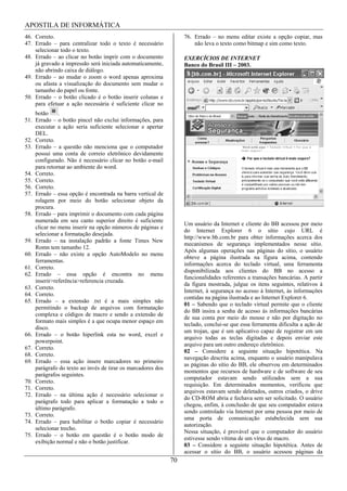 APOSTILA DE INFORMÁTICA
46. Correto.                                                      76. Errado – no menu editar existe a opção copiar, mas
47. Errado – para centralizar todo o texto é necessário               não leva o texto como bitmap e sim como texto.
    selecionar todo o texto.
48. Errado – ao clicar no botão imprir com o documento            EXERCÍCIOS DE INTERNET
    já gravado a impressão será iniciada automaticamente,         Banco do Brasil III – 2003.
    não abrindo caixa de diálogo.
49. Errado – ao mudar o zoom o word apenas aproxima
    ou afasta a visualização do documento sem mudar o
    tamanho do papel ou fonte.
50. Errado – o botão clicado é o botão inserir colunas e
    para efetuar a ação necessária é suficiente clicar no
    botão     .
51. Errado – o botão pincel não exclui informações, para
    executar a ação seria suficiente selecionar e apertar
    DEL.
52. Correto.
53. Errado – a questão não menciona que o computador
    possui uma conta de correio eletrônico devidamente
    configurado. Não é necessário clicar no botão e-mail
    para retornar ao ambiente do word.
54. Correto.
55. Correto.
56. Correto.
57. Errado – essa opção é encontrada na barra vertical de
    rolagem por meio do botão selecionar objeto da
    procura.
58. Errado – para imprimir o documento com cada página
    numerada em seu canto superior direito é suficiente
                                                                  Um usuário da Internet e cliente do BB acessou por meio
    clicar no menu inserir na opção números de páginas e
                                                                  do Internet Explorer 6 o sítio cujo URL é
    selecionar a formatação desejada.
                                                                  http://www.bb.com.br para obter informações acerca dos
59. Errado – na instalação padrão a fonte Times New
                                                                  mecanismos de segurança implementados nesse sítio.
    Romn tem tamanho 12.
                                                                  Após algumas operações nas páginas do sítio, o usuário
60. Errado – não existe a opção AutoModelo no menu
                                                                  obteve a página ilustrada na figura acima, contendo
    ferramentas.
                                                                  informações acerca do teclado virtual, uma ferramenta
61. Correto.
                                                                  disponibilizada aos clientes do BB no acesso a
62. Errado – essa opção é encontra no menu
                                                                  funcionalidades referentes a transações bancárias. A partir
    inserir>referência>referencia cruzada.
                                                                  da figura mostrada, julgue os itens seguintes, relativos à
63. Correto.
                                                                  Internet, à segurança no acesso à Internet, às informações
64. Correto.
                                                                  contidas na página ilustrada e ao Internet Explorer 6.
65. Errado – a extensão .txt é a mais simples não
                                                                  01 – Sabendo que o teclado virtual permite que o cliente
    permitindo o backup de arquivos com formatação
                                                                  do BB insira a senha de acesso às informações bancárias
    complexa e códigos de macro e sendo a extensão de
                                                                  de sua conta por meio do mouse e não por digitação no
    formato mais simples é a que ocupa menor espaço em
                                                                  teclado, conclui-se que essa ferramenta dificulta a ação de
    disco.
                                                                  um trojan, que é um aplicativo capaz de registrar em um
66. Errado – o botão hiperlink esta no word, excel e
                                                                  arquivo todas as teclas digitadas e depois enviar este
    powerpoint.
                                                                  arquivo para um outro endereço eletrônico.
67. Correto.
                                                                  02 – Considere a seguinte situação hipotética. Na
68. Correto.
                                                                  navegação descrita acima, enquanto o usuário manipulava
69. Errado – essa ação insere marcadores no primeiro
                                                                  as páginas do sítio do BB, ele observou em determinados
    parágrafo do texto ao invés de tirar os marcadores dos
                                                                  momentos que recursos de hardware e de software de seu
    parágrafos seguintes.
                                                                  computador estavam sendo utilizados sem a sua
70. Correto.
                                                                  requisição. Em determinados momentos, verificou que
71. Correto.
                                                                  arquivos estavam sendo deletados, outros criados, o drive
72. Errado – na última ação é necessário selecionar o
                                                                  do CD-ROM abria e fechava sem ser solicitado. O usuário
    parágrafo todo para aplicar a formatação a todo o
                                                                  chegou, enfim, à conclusão de que seu computador estava
    último parágrafo.
                                                                  sendo controlado via Internet por uma pessoa por meio de
73. Correto.
                                                                  uma porta de comunicação estabelecida sem sua
74. Errado – para habilitar o botão copiar é necessário
                                                                  autorização.
    selecionar trecho.
                                                                  Nessa situação, é provável que o computador do usuário
75. Errado – o botão em questão é o botão modo de
                                                                  estivesse sendo vítima de um vírus de macro.
    exibição normal e não o botão justificar.
                                                                  03 – Considere a seguinte situação hipotética. Antes de
                                                                  acessar o sítio do BB, o usuário acessou páginas da
                                                             70
 