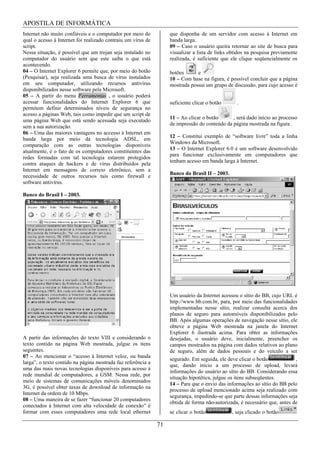 APOSTILA DE INFORMÁTICA
Internet não muito confiáveis e o computador por meio do           que disponha de um servidor com acesso à Internet em
qual o acesso à Internet foi realizado contraiu um vírus de        banda larga.
script.                                                            09 – Caso o usuário queira retornar ao site de busca para
Nessa situação, é possível que um trojan seja instalado no         visualizar a lista de links obtidos na pesquisa previamente
computador do usuário sem que este saiba o que está                realizada, é suficiente que ele clique seqüencialmente os
acontecendo.
04 – O Internet Explorer 6 permite que, por meio do botão          botões      e
(Pesquisar), seja realizada uma busca de vírus instalados          10 – Com base na figura, é possível concluir que a página
em seu computador, utilizando recursos antivírus                   mostrada possui um grupo de discussão, para cujo acesso é
disponibilizados nesse software pela Microsoft.
05 – A partir do menu Ferramentas , o usuário poderá
acessar funcionalidades do Internet Explorer 6 que                 suficiente clicar o botão      .
permitem definir determinados níveis de segurança no
acesso a páginas Web, tais como impedir que um script de
                                                                   11 – Ao clicar o botão      , será dado início ao processo
uma página Web que está sendo acessada seja executado
                                                                   de impressão do conteúdo da página mostrada na figura .
sem a sua autorização.
06 – Uma das maiores vantagens no accesso à Internet em
                                                                   12 – Constitui exemplo de “software livre” toda a linha
banda larga por meio da tecnologia ADSL, em
                                                                   Windows da Microsoft.
comparação com as outras tecnologias disponíveis
                                                                   13 – O Internet Explorer 6.0 é um software desenvolvido
atualmente, é o fato de os computadores constituintes das
                                                                   para funcionar exclusivamente em computadores que
redes formadas com tal tecnologia estarem protegidos
                                                                   tenham acesso em banda larga à Internet.
contra ataques de hackers e de vírus distribuídos pela
Internet em mensagens de correio eletrônico, sem a
                                                                   Banco do Brasil II – 2003.
necessidade de outros recursos tais como firewall e
software antivírus.

Banco do Brasil I – 2003.




                                                                   Um usuário da Internet acessou o sítio do BB, cujo URL é
                                                                   http://www.bb.com.br, para, por meio das funcionalidades
                                                                   implementadas nesse sítio, realizar consulta acerca dos
                                                                   planos de seguro para automóveis disponibilizados pelo
                                                                   BB. Após algumas operações de navegação nesse sítio, ele
                                                                   obteve a página Web mostrada na janela do Internet
                                                                   Explorer 6 ilustrada acima. Para obter as informações
A partir das informações do texto VIII e considerando o            desejadas, o usuário deve, inicialmente, preencher os
texto contido na página Web mostrada, julgue os itens              campos mostrados na página com dados relativos ao plano
seguintes.                                                         de seguro, além de dados pessoais e do veículo a ser
07 – Ao mencionar o “acesso à Internet veloz, ou banda
                                                                   segurado. Em seguida, ele deve clicar o botão            ,
larga”, o texto contido na página mostrada faz referência a
                                                                   que, dando início a um processo de upload, levará
uma das mais novas tecnologias disponíveis para acesso à
                                                                   informações do usuário ao sítio do BB. Considerando essa
rede mundial de computadores, a GSM. Nessa rede, por
                                                                   situação hipotética, julgue os itens subseqüentes.
meio de sistemas de comunicações móveis denominados
                                                                   14 – Para que o envio das informações ao sítio do BB pelo
3G, é possível obter taxas de download de informação na
                                                                   processo de upload mencionado acima seja realizado com
Internet da ordem de 10 Mbps.
                                                                   segurança, impedindo-se que parte dessas informações seja
08 – Uma maneira de se fazer “funcionar 20 computadores
                                                                   obtida de forma não-autorizada, é necessário que, antes de
conectados à Internet com alta velocidade de conexão” é
formar com esses computadores uma rede local ethernet              se clicar o botão            , seja clicado o botão

                                                              71
 