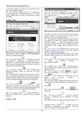 APOSTILA DE INFORMÁTICA
e, na lista de opções que aparece em decorrência dessa
ação, seja clicado Link seguro.
15 – Na expressão “https://www2”, o “s” indica uma
conexão segura, imune a ataques de hackers, e o “2” indica
acesso à banda larga com taxas de transmissão da ordem
de 2 Mbps.

CnPQ II – 2003.




                                                                   Com base na figura acima, que ilustra uma janela do
                                                                   Internet Explorer 6 em sessão de uso, julgue os itens
                                                                   seguintes, relativos ao Internet Explorer 6.
                                                                   21 – As informações contidas na janela permitem concluir
                                                                   que páginas dos sítios cujos endereços eletrônicos são
                                                                   http://www.cnpq.br e http://www.mct.gov.br foram
                                                                   acessadas na mesma sessão de uso do Internet Explorer 6
                                                                   que permitiu obter a página Web mostrada na janela
                                                                   acima.
                                                                   22 – Ao se clicar o ícone        (mct)www.mct.gov.br, será
                                                                   iniciado um processo de acesso ao sítio cujo endereço
                                                                   eletrônico é http://www.mct.gov.br.
Com base no texto I, julgue os itens subseqüentes,                 23 – Se a página inicial do Internet Explorer 6 tiver como
relativos ao Internet Explorer 6.                                  endereço eletrônico http://www.cespe.unb.br, então, ao se


16 – Ao se clicar o botão         , será aberta uma janela         clicar o botão     , será iniciado um processo de acesso
que permitirá a configuração de parâmetros para a                  à      página    cujo      endereço     eletrônico     é
impressão do conteúdo da página mostrada. Nessa janela,            http://www.cespe.unb.br.
após os ajustes necessários, é possível acionar o modo de
impressão do conteúdo desejado.                                    24 – Sabendo que o botão                 está desativado, é
                                                                   correto concluir que o Internet Explorer 6 está em modo de
17 – Ao se clicar o botão          , será visualizada uma          operação off-line.
página previamente visitada na sessão de uso acima                 25 – Caso se digite no campo Endereço a instrução
mencionada.                                                        http://www.cespe.unb.br e, em seguida, se clique o
18 – As informações contidas na janela permitem concluir                     IR
que, caso constitua um hyperlink, ao se clicá-lo, uma nova         botão         , será iniciado um processo de acesso à
janela do Internet Explorer será automaticamente aberta e          página         cujo       endereço         eletrônico        é
exibirá o conteúdo da página associada a esse hyperlink.           http://www.cespe.unb.br.
                                                                   26 – Para que se defina a página mostrada na janela como
                                                 IR                a página inicial do Internet Explorer 6, é suficiente clicar o
19 – Caso o botão             , ou o botão           , seja
acionado, será iniciado um processo para que a página              botão      .
referente ao endereço eletrônico http://www.cnpq.br seja
visualizada na janela do Internet Explorer mostrada.               27 – Caso se clique o botão          , a barra Histórico será
                                                                   desativada.
20 – Ao se clicar o botão     , a página mostrada na
janela será definida como a página inicial do Internet
                                                                   28 – Por meio do botão           , é possível localizar
Explorer.
                                                                   palavras ou expressões que se encontram na página
                                                                   mostrada.
CnPQ III – 2003.
                                                                   29 – Para abrir uma nova janela do Internet Explorer 6, é


                                                                   suficiente clicar o botão       . A página que será
                                                                   visualizada corresponderá ao endereço eletrônico
                                                                   http://www.cnpq.br/sobrecnpq/index.htm.

                                                              72
 