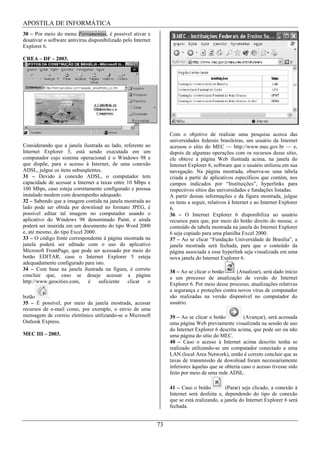 APOSTILA DE INFORMÁTICA
30 – Por meio do menu Ferramentas, é possível ativar e
desativar o software antivírus disponibilizado pelo Internet
Explorer 6.

CREA – DF – 2003.




                                                                    Com o objetivo de realizar uma pesquisa acerca das
                                                                    universidades federais brasileiras, um usuário da Internet
Considerando que a janela ilustrada ao lado, referente ao           acessou o sítio do MEC — http://www.mec.gov.br — e,
Internet Explorer 5, está sendo executada em um                     depois de algumas operações com os recursos desse sítio,
computador cujo sistema operacional é o Windows 98 e                ele obteve a página Web ilustrada acima, na janela do
que dispõe, para o acesso à Internet, de uma conexão                Internet Explorer 6, software que o usuário utilizou em sua
ADSL, julgue os itens subseqüentes.                                 navegação. Na página mostrada, observa-se uma tabela
31 – Devido à conexão ADSL, o computador tem                        criada a partir de aplicativos específicos que contém, nos
capacidade de acessar a Internet a taxas entre 10 Mbps e            campos indicados por “Instituições”, hyperlinks para
100 Mbps, caso esteja corretamente configurado e possua             respectivos sítios das universidades e fundações listadas.
instalado modem com desempenho adequado.                            A partir dessas informações e da figura mostrada, julgue
32 – Sabendo que a imagem contida na janela mostrada ao             os itens a seguir, relativos à Internet e ao Internet Explorer
lado pode ser obtida por download no formato JPEG, é                6.
possível editar tal imagem no computador usando o                   36 – O Internet Explorer 6 disponibiliza ao usuário
aplicativo do Windows 98 denominado Paint, e ainda                  recursos para que, por meio do botão direito do mouse, o
poderá ser inserida em um documento do tipo Word 2000               conteúdo da tabela mostrada na janela do Internet Explorer
e, até mesmo, do tipo Excel 2000.                                   6 seja copiado para uma planilha Excel 2000.
33 – O código fonte correspondente à página mostrada na             37 – Ao se clicar “Fundação Universidade de Brasília”, a
janela poderá ser editado com o uso do aplicativo                   janela mostrada será fechada, para que o conteúdo da
Microsoft FrontPage, que pode ser acessado por meio do              página associada a esse hyperlink seja visualizada em uma
botão EDITAR, caso o Internet Explorer 5 esteja                     nova janela do Internet Explorer 6.
adequadamente configurado para isto.
34 – Com base na janela ilustrada na figura, é correto              38 – Ao se clicar o botão     (Atualizar), será dado início
concluir que, caso se deseje acessar a página                       a um processo de atualização de versão do Internet
http://www.geocities.com,     é   suficiente   clicar   o           Explorer 6. Por meio desse processo, atualizações relativas
                                                                    a segurança e proteções contra novos vírus de computador
botão      .                                                        são realizadas na versão disponível no computador do
35 – É possível, por meio da janela mostrada, acessar               usuário.
recursos de e-mail como, por exemplo, o envio de uma
mensagem de correio eletrônico utilizando-se o Microsoft            39 – Ao se clicar o botão          (Avançar), será acessada
Outlook Express.                                                    uma página Web previamente visualizada na sessão de uso
                                                                    do Internet Explorer 6 descrita acima, que pode ser ou não
MEC III – 2003.                                                     uma página do sítio do MEC.
                                                                    40 – Caso o acesso à Internet acima descrito tenha se
                                                                    realizado utilizando-se um computador conectado a uma
                                                                    LAN (local Area Network), então é correto concluir que as
                                                                    taxas de transmissão de download foram necessariamente
                                                                    inferiores àquelas que se obteria caso o acesso tivesse sido
                                                                    feito por meio de uma rede ADSL.

                                                                    41 – Caso o botão         (Parar) seja clicado, a conexão à
                                                                    Internet será desfeita e, dependendo do tipo de conexão
                                                                    que se está realizando, a janela do Internet Explorer 6 será
                                                                    fechada.


                                                               73
 