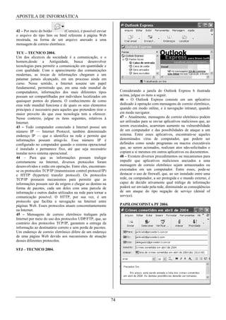 APOSTILA DE INFORMÁTICA


42 – Por meio do botão        (Correio), é possível enviar
o arquivo do tipo htm ou html referente à página Web
mostrada, na forma de um arquivo anexado a uma
mensagem de correio eletrônico.

TCU – TECNICO 2004.
Um dos alicerces da sociedade é a comunicação, e o
homem,desde a Antiguidade, busca desenvolver
tecnologias para permitir a comunicação em quantidade e
com qualidade. Com o aparecimento das comunicações
modernas, as trocas de informações chegaram a um
patamar jamais alcançado, em um processo ainda em
curso. Nesse sentido, a Internet assume um papel
fundamental, permitindo que, em uma rede mundial de
computadores, informações dos mais diferentes tipos               Considerando a janela do Outlook Express 6 ilustrada
possam ser compartilhadas por indivíduos localizados em           acima, julgue os itens a seguir.
quaisquer pontos do planeta. O conhecimento de como               46 – O Outlook Express consiste em um aplicativo
essa rede mundial funciona e de quais os seus elementos           dedicado à operação com mensagens de correio eletrônico,
principais é necessário para aqueles que pretendem tirar o        quando em modo online, e à navegação intranet, quando
maior proveito do que essa tecnologia tem a oferecer.             em modo navigator.
Nesse contexto, julgue os itens seguintes, relativos à            47 – Atualmente, mensagens de correio eletrônico podem
Internet.                                                         ser utilizadas para se enviar aplicativos maliciosos que, ao
43 – Todo computador conectado à Internet possui um               serem executados, acarretam aumento na vulnerabilidade
número IP — Internet Protocol, também denominado                  de um computador e das possibilidades de ataque a um
endereço IP — que o identifica na rede e permite que              sistema. Entre esses aplicativos, encontram-se aqueles
informações possam atingi-lo. Esse número IP é                    denominados vírus de computador, que podem ser
configurado no computador quando o sistema operacional            definidos como sendo programas ou macros executáveis
é instalado e permanece fixo, até que seja necessário             que, ao serem acionados, realizam atos não-solicitados e
instalar novo sistema operacional.                                copiam a si mesmos em outros aplicativos ou documentos.
44 – Para que as informações possam trafegar                      48 – Existem diversos procedimentos ou mecanismos para
corretamente na Internet, diversos protocolos foram               impedir que aplicativos maliciosos anexados a uma
desenvolvidos e estão em operação. Entre eles, encontram-         mensagem de correio eletrônico sejam armazenados ou
se os protocolos TCP/IP (transmission control protocol/IP)        executados em um computador. Entre esses, pode-se
e HTTP (hypertext transfer protocol). Os protocolos               destacar o uso de firewall, que, ao ser instalado entre uma
TCP/IP possuem mecanismos para permitir que as                    rede, ou computador, a ser protegida e o mundo externo, é
informações possam sair da origem e chegar ao destino na          capaz de decidir ativamente qual tráfego de informação
forma de pacotes, cada um deles com uma parcela de                poderá ser enviado pela rede, diminuindo as conseqüências
informação e outros dados utilizados na rede para tornar a        de um ataque do tipo negação de serviço (denial of
comunicação possível. O HTTP, por sua vez, é um                   service).
protocolo que facilita a navegação na Internet entre
páginas Web. Esses protocolos atuam concomitantemente             PAPILOSCOPISTA PF 2004.
na Internet.
45 – Mensagens de correio eletrônico trafegam pela
Internet por meio do uso dos protocolos UDP/FTP, que, ao
contrário dos protocolos TCP/IP, garantem a entrega da
informação ao destinatário correto e sem perda de pacotes.
Um endereço de correio eletrônico difere de um endereço
de uma página Web devido aos mecanismos de atuação
desses diferentes protocolos.

STJ – TECNICO 2004.




                                                             74
 