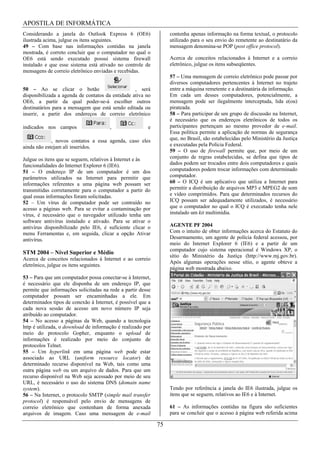 APOSTILA DE INFORMÁTICA
Considerando a janela do Outlook Express 6 (OE6)                  contenha apenas informação na forma textual, o protocolo
ilustrada acima, julgue os itens seguintes.                       utilizado para o seu envio do remetente ao destinatário da
49 – Com base nas informações contidas na janela                  mensagem denomina-se POP (post office protocol).
mostrada, é correto concluir que o computador no qual o
OE6 está sendo executado possui sistema firewall                  Acerca de conceitos relacionados à Internet e a correio
instalado e que esse sistema está ativado no controle de          eletrônico, julgue os itens subseqüentes.
mensagens de correio eletrônico enviadas e recebidas.
                                                                  57 – Uma mensagem de correio eletrônico pode passar por
                                                                  diversos computadores pertencentes à Internet no trajeto
50 – Ao se clicar o botão                         , será          entre a máquina remetente e a destinatária da informação.
disponibilizada a agenda de contatos da entidade ativa no         Em cada um desses computadores, potencialmente, a
OE6, a partir da qual poder-se-á escolher outros                  mensagem pode ser ilegalmente interceptada, lida e(ou)
destinatários para a mensagem que está sendo editada ou           pirateada.
inserir, a partir dos endereços de correio eletrônico             58 – Para participar de um grupo de discussão na Internet,
                                                                  é necessário que os endereços eletrônicos de todos os
indicados nos campos                   ,                e         participantes pertençam ao mesmo provedor de e-mail.
                                                                  Essa política permite a aplicação de normas de segurança
             , novos contatos a essa agenda, caso eles            que, no Brasil, são estabelecidas pelo Ministério da Justiça
ainda não estejam ali inseridos.                                  e executadas pela Polícia Federal.
                                                                  59 – O uso de firewall permite que, por meio de um
Julgue os itens que se seguem, relativos à Internet e às          conjunto de regras estabelecidas, se defina que tipos de
funcionalidades do Internet Explorer 6 (IE6).                     dados podem ser trocados entre dois computadores e quais
51 – O endereço IP de um computador é um dos                      computadores podem trocar informações com determinado
parâmetros utilizados na Internet para permitir que               computador.
informações referentes a uma página web possam ser                60 – O ICQ é um aplicativo que utiliza a Internet para
transmitidas corretamente para o computador a partir do           permitir a distribuição de arquivos MP3 e MPEG2 de som
qual essas informações foram solicitadas.                         e vídeo comprimidos. Para que determinados recursos do
52 – Um vírus de computador pode ser contraído no                 ICQ possam ser adequadamente utilizados, é necessário
acesso a páginas web. Para se evitar a contaminação por           que o computador no qual o ICQ é executado tenha nele
vírus, é necessário que o navegador utilizado tenha um            instalado um kit multimídia.
software antivírus instalado e ativado. Para se ativar o
antivírus disponibilizado pelo IE6, é suficiente clicar o         AGENTE PF 2004
menu Ferramentas e, em seguida, clicar a opção Ativar             Com o intuito de obter informações acerca do Estatuto do
antivírus.                                                        Desarmamento, um agente de polícia federal acessou, por
                                                                  meio do Internet Explorer 6 (IE6) e a partir de um
                                                                  computador cujo sistema operacional é Windows XP, o
STM 2004 – Nível Superior e Médio
                                                                  sítio do Ministério da Justiça (http://www.mj.gov.br).
Acerca de conceitos relacionados à Internet e ao correio
                                                                  Após algumas operações nesse sítio, o agente obteve a
eletrônico, julgue os itens seguintes.
                                                                  página web mostrada abaixo.
53 – Para que um computador possa conectar-se à Internet,
é necessário que ele disponha de um endereço IP, que
permite que informações solicitadas na rede a partir desse
computador possam ser encaminhadas a ele. Em
determinados tipos de conexão à Internet, é possível que a
cada nova sessão de acesso um novo número IP seja
atribuído ao computador.
54 – No acesso a páginas da Web, quando a tecnologia
http é utilizada, o download de informação é realizado por
meio do protocolo Gopher, enquanto o upload de
informações é realizado por meio do conjunto de
protocolos Telnet.
55 – Um hyperlink em uma página web pode estar
associado ao URL (uniform resource locator) de
determinado recurso disponível na Web, tais como uma
outra página web ou um arquivo de dados. Para que um
recurso disponível na Web seja acessado por meio de seu
URL, é necessário o uso do sistema DNS (domain name
system).                                                          Tendo por referência a janela do IE6 ilustrada, julgue os
56 – Na Internet, o protocolo SMTP (simple mail transfer          itens que se seguem, relativos ao IE6 e à Internet.
protocol) é responsável pelo envio de mensagens de
correio eletrônico que contenham de forma anexada                 61 – As informações contidas na figura são suficientes
arquivos de imagem. Caso uma mensagem de e-mail                   para se concluir que o acesso à página web referida acima

                                                             75
 