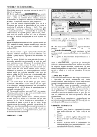 APOSTILA DE INFORMÁTICA
foi realizado a partir de uma rede wireless do tipo IEEE
802.11b ou bluetooth.
62 – Existe opção no menu FERRAMENTAS que permite
acesso à página web da Microsoft, que dispõe de recursos
para, a partir de servidor dessa empresa, executar
escaneamento do computador em busca de atualizações do
Windows XP ainda não instaladas nesse computador.
63 – Um dos recursos disponibilizados pelo IE6 é a
ferramenta que permite a transmissão de voz sobre a
tecnologia IP utilizada na Internet – VoIP. Com essa
tecnologia, é possível que se estabeleça conexão com QoS
— qualidade de serviço — comparável à de sistemas de
telefonia móvel de segunda geração, a taxas de 9,6 kbps.
Para ativar os referido recursos de VoIP, é necessário
proceder as devidas configurações do IE6, a partir do
                                                                    Considerando a janela do Outlook Express 6 (OE6)
botão      .                                                        ilustrada acima, julgue os itens a seguir.
64 – Caso a página mostrada estivesse em uma intranet do
DPF, para que o usuário pudesse acessá-la, com o uso do
IE6, seu computador deveria estar equipado com um                   69 – Por meio do botão                   , é possível realizar
modem ADSL.                                                         pesquisa       para          verificar          se,         na

Em cada um dos itens a seguir, é apresentada uma situação           pasta                       , existe mensagem enviada
hipotética relativa a tecnologias associadas à Internet e ao        por determinado remetente, identificado por seu endereço
Internet Explorer 6 (IE6), seguida de uma assertiva a ser           eletrônico.
julgada.                                                            70 – A partir de funcionalidades disponibilizadas ao se
65 – Um agente do DPF, em uma operação de busca e
apreensão, apreendeu um computador a partir do qual
eram realizados acessos à Internet. O proprietário desse            clicar o botão             , é possível que informações
computador está sendo acusado de ações de invasão a                 relativas a determinado contato sejam inseridas no caderno
sistemas informáticos, mas alega nunca ter acessado uma             de endereços do OE6 referente à conta ativa. Por meio
página sequer dos sítios desses sistemas. Nessa situação,           dessas funcionalidades, é possível abrir janela do OE6 que
uma forma de identificar se o referido proprietário acessou         permite a edição e o envio de mensagens de correio
alguma página dos referidos sistemas é por meio do                  eletrônico.
arquivo cookie do IE6, desde que o seu conteúdo não
tenha sido deletado. Esse arquivo armazena dados                    AGENTE REG PF 2004
referentes a todas as operações de acesso a sítios da               Uma característica fundamental dos computadores atuais é
Internet.                                                           a capacidade de trocar informações com outros
66 – Um usuário dispõe de um celular que opera com as               computadores por meio da Internet ou por meio de uma
tecnologias GSM e GPRS. Nessa situação, ele será capaz              intranet. Acerca desse tema, julgue os itens seguintes.
de se conectar à Internet por meio do IE6, utilizando os            71 – Computadores podem ser conectados a provedores de
protocolos TCP/IP e HTTP, à taxa de transmissão igual à             acesso à Internet por meio de linha telefônica, utilizando-
verificada em redes ADSL.                                           se um dispositivo denominado modem, que converte os
67 – Se um usuário utilizou uma rede WLAN para acessar              sinais provenientes do computador em sinais que são
a Internet, então conclui-se que o seu computador estava            transmitidos através da linha telefônica, os quais, por sua
equipado com tecnologia bluetooth.                                  vez, são convertidos em sinais que podem ser lidos por
68 – Um computador permitiu acesso à Internet por meio              computadores.
de uma rede wi-fi, padrão IEEE 802.11b, em que uma                  72 – A conexão de computadores a redes ethernet, que
portadora de 2,4 GHz de freqüência foi utilizada para a             permitem taxas de transferência de 100 Mbps, é feita por
transmissão de dados a taxas de até 11 Mbps. Nessa                  meio de porta USB desses computadores.
situação, apesar de se poder transmitir a taxas de até 11
Mbps, essa taxa é compartilhada com os diversos usuários            GABARITO DE INTERNET
que estão na mesma rede wi-fi e, na medida em que um                  1. Correto.
usuário se distancia do access point dessa rede, a sua taxa           2. Errado – nessa situação o computador do usuário
de transmissão tende a diminuir.                                         esta sendo vítima de um Trojan e não de um
                                                                         Vírus.
DELEGADO PF2004                                                       3. Correto.
                                                                      4. Errado – o internet explorer não permite uma
                                                                         busca de vírus por meio do botão pesquisar.
                                                                      5. Correto.
                                                                      6. Errado – no acesso ADSL os computadores não
                                                                         estão protegidos contra ataques de hackers e vírus
                                                                         necessitando de firewall e antivírus.
                                                               76
 