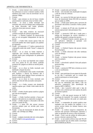 APOSTILA DE INFORMÁTICA
  7.    Errado – o termo internet veloz contido no texto          37. Errado – a janela não será fechada.
        faz referencia ao acesso a internet usando a linha        38. Errado – será iniciado uma atualização da página
        telefônica fixa onde a taxa de download é de no               e não de versão do software.
        máximo 1Mbps.                                             39. Correto.
  8.    Correto.                                                  40. Errado – se o acesso foi feito por meio de uma as
  9.    Errado – para retornar ao site de busca visitado              taxas de transmissão foram IGUAIS ou menores
        anteriormente é suficiente clicar no botão voltar.            que as usadas na ADSL.
  10.   Errado – ao clicar o botão mostrado será                  41. Errado – o botão parar apenas para o processo de
        mostrado uma caixa de dialogo para configuração               download e não desfaz a conexão e fecha a janela.
        do botão discussão, não sendo, portanto,                  42. Correto.
        suficiente clicar para acessar o grupo.                   43. Errado – o número de IP não esta vinculado ao
  11.   Correto.                                                      sistema operacional e não permanece fixo.
  12.   Errado – toda linha windows da microsoft                  44. Correto.
        constitui exemplo de software proprietário.               45. Errado – o protocolo UDP não é usado para o
  13.   Errado – o Internet Explorer foi desenvolvido                 tráfego de mensagens de correio eletrônico e
        para ser um navegador independente do tipo de                 também não garante a entrega dos pacotes.
        acesso.                                                   46. Errado – o Outlook Express consiste apenas em
  14.   Errado – o botão links mostra apenas links da                 um aplicativo dedicado à operação com
        microsoft padrão não tendo ligação com padrões                mensagens de correio eletrônico.
        de segurança.                                             47. Correto.
  15.   Errado – na expressão o “s” indica o protocolo de         48. Correto.
        criptografia usado não sendo “imune” a ataque de          49. Errado – o Outlook Express não possui sistema
        hackers.                                                      firewall próprio.
  16.   Errado – ao se clicar no botão imprimir a                 50. Errado – o botão selecionar não abre nenhuma
        impressão será iniciada automaticamente não                   caixa de diálogo.
        abrindo janela para configuração de parâmetros            51. Correto.
        de impressão.                                             52. Errado – o Internet Explorer não possui sistema
  17.   Correto.                                                      antivírus próprio.
  18.   Errado – ao se clicar um hiperlink nem sempre             53. Correto.
        uma nova janela do IE será aberta, podendo                54. Errado – o download e upload é feito pelo próprio
        acontecer de a página ser aberta na mesma janela.             protocolo http.
  19.   Correto.                                                  55. Correto.
  20.   Errado – ao se clicar no botão mostrado será              56. Errado – o protocolo POP não se destina ao envio
        habilitado a função favoritos.                                e sim ao recebimento.
  21.   Errado – as informações estao sendo visualizadas          57. Correto.
        pelo histórico e através do histórico não é               58. Errado – para participar de um grupo de discussão
        possível saber quais páginas foram acessadas na               na net não é necessário que os e-mails dos
        mesma sessão de uso do IE6.                                   usuários pertençam ao mesmo grupo.
  22.   Errado – ao se clicar no ícone mostrado será              59. Correto.
        aberto uma lista de links acessados nesta pasta.          60. Errado – ICQ é um programa de bate-papo on-
  23.   Correto.                                                      line que foi substituído pelo MSN e não um
  24.   Errado – se o botão avançar esta desativado                   aplicativo responsável pela distribuição de
        significa apenas que o botão voltar ainda não foi             arquivos MP3 e MPEG2.
        usado.                                                    61. Errado – não é possível saber qual o tipo de
  25.   Correto.                                                      conexão com a internet por meio apenas da janela
  26.   Errado – o botão clicado apenas atualiza a página             do internet explorer.
        que esta em navegação.                                    62. Correto.
  27.   Correto.                                                  63. Errado – o IE6 não possui recursos de VoIP (
  28.   Errado – o botão localizar permite a busca por                tecnologia de transmitir Voz usando o protocolo
        páginas e não palavras ou expressões na página.               IP) e o botão atualizar não pode ser usado para
  29.   Errado – o botão clicado é o discussão e não abre             esse fim.
        uma nova janela do IE6.                                   64. Errado – o computador do usuário poderia estar
  30.   Errado – o menu IE6 não possui recursos                       equipado com um modem fax também e se o
        antivírus próprio para ser ativado pelo menu                  acesso ocorrer dentro da intranet bastava uma
        ferramentas.                                                  placa de rede.
  31.   Errado – a taxa de transmissão de dados da rede           65. Errado – os cookies (arquivos temporários da
        ADSL é de 128 Kbps até 2Mbps.                                 internet) não possuem informações referentes a
  32.   Correto.                                                      todas as operações de acesso a sítios da Internet.
  33.   Correto.                                                  66. Errado – Com o uso do celular ele utiliza para o
  34.   Errado – a página mostrada não tem como página                acesso a internet o protocolo Wap.
        inicial a página www.geocities.com.                       67. Errado – se um usuário utilizou uma rede WLAN
  35.   Correto.                                                      pode-se concluir que ele tenha usado a tecnologia
  36.   Correto.                                                      BLUETOOTH ou WI-FI.
                                                             77
 