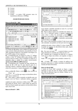 APOSTILA DE INFORMÁTICA
    68.   Correto.
    69.   Correto.
    70.   Correto.
    71.   Correto.
    72.   Errado – as portas USB possuem taxas de
          transferência inferiores a 100Mbps.

              EXERCÍCIOS DE EXCEL

Banco do Brasil III – 2003.



                                                                   Com relação à planilha mostrada no texto X e ao Excel
                                                                   2000, julgue os itens seguintes.
                                                                   04 – Para se aplicar negrito aos conteúdos das células A2,
                                                                   B2 e C2, é suficiente realizar a seguinte seqüência de
                                                                   ações: clicar a célula A2; pressionar a tecla shift e,
                                                                   mantendo-a pressionada, clicar a célula C2; liberar a tecla
                                                                   shift; pressionar a tecla ctrl e, mantendo-a pressionada,
                                                                   teclar N; liberar a tecla ctrl.
                                                                   05 – Caso o valor mostrado na célula C3 não tivesse ainda
                                                                   sido calculado, isso poderia ser feito por meio da seguinte
                                                                   seqüência de ações: clicar a célula C3; clicar o botão ;
                                                                   na janela que aparece em decorrência dessa ação, digitar
                                                                   12 * B2; teclar Enter.
Um cliente do BB editou, com os dados do extrato de sua
conta corrente obtido pela Internet, uma planilha no Excel         06 – Por meio do botão         , é possível alterar a cor da
2002, mostrada na figura II. Com relação a essa figura e ao        fonte utilizada nos conteúdos das células de A3 a A7.
Excel 2002, julgue os itens seguintes.                             07 – Sabendo que o conteúdo da célula B3 é o número
01 – Considerando que, na coluna D, a letra “C” indique            4,20; caso se clique essa célula e, em seguida, se clique o
crédito e a letra “D” indique débito, para calcular o saldo
total da conta do cliente e pôr o resultado na célula C6, é        botão      , será exibido como conteúdo o número 4,2.
suficiente clicar a célula C6 e teclar sucessivamente
                                          .                        08 – O botão           auxilia a criação de gráficos que
02 – Considerando que o tamanho da fonte utilizada nas             permitem representar os dados mostrados na planilha em
células de B2 a B6 seja 10, para alterá-lo para 12, é              formato de barras horizontais.
suficiente realizar a seguinte seqüência de ações: clicar a
célula B2; pressionar e manter pressionada a tecla shift;          Banco do Brasil 2002
                                                                   A janela do Excel 2002 mostrada na figura a seguir
clicar a célula B6; liberar a tecla shift; clicar em   , na        apresenta as taxas de juros do cheque especial cobradas
                                                                   pelo BB de diferentes tipos de clientes, obtidas no site
                                                                   <http://www.bb.com.br>.
caixa             ; na lista que surge em decorrência dessa
ação, clicar o número 12.
03 – Para copiar a tabela mostrada na planilha para um
arquivo novo do Word, é suficiente realizar a seguinte

seqüência de ações: selecionar a tabela; clicar    ; abrir
uma janela do Word; clicar o menu Editar da janela do
Word; na lista de opções que aparece em decorrência dessa
ação, clicar Colar.

Banco do Brasil I – 2003.




                                                                   QUESTÃO 21


                                                              78
 