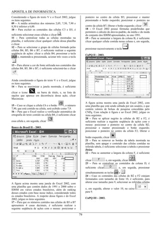 APOSTILA DE INFORMÁTICA
Considerando a figura do texto V e o Excel 2002, julgue              ponteiro no centro da célula B3; pressionar e manter
os itens seguintes.                                                  pressionado o botão esquerdo; posicionar o ponteiro no
09 – A média aritmética dos números 2,05, 7,50, 7,90 e
8,30 é inferior a 6,00.                                              centro da célula B7; liberar o botão esquerdo; clicar    .
10 – Para excluir os conteúdos das células C3 e D3, é                18 – O Excel 2002 possui fórmulas predefinidas que
                                                                     permitem o cálculo do desvio-padrão, da média e da moda
suficiente selecionar essas células e clicar   .                     do conjunto dos IDHM apresentados, no ano 1991.
11 – Para centralizar todas as células mostradas na                  19 – Para se aumentar a largura da coluna B, é suficiente
planilha, é suficiente clicar qualquer célula dessa planilha         clicar qualquer célula contida nessa coluna e, em seguida,
e clicar.
12 – Para se selecionar o grupo de células formado pelas
                                                                     pressionar sucessivamente a tecla        .
células B4, B5, B6 e B7, é suficiente realizar a seguinte
seqüência de ações: clicar a célula B4; pressionar a tecla
                                                                     CnPQ II – 2003.
shift e, mantendo-a pressionada, acionar três vezes a tecla
    .
13 – Para alterar a cor da fonte utilizada nos conteúdos das
células B4, B5, B6 e B7, é suficiente selecioná-las e clicar

     .

Ainda considerando a figura do texto V e o Excel, julgue
os itens seguintes.
14 – Para se maximizar a janela mostrada, é suficiente

clicar o ícone     , na barra de título, e, na lista de
opções que aparece em decorrência dessa ação, clicar
Maximizar.
                                                                     A figura acima mostra uma janela do Excel 2002, com
15 – Caso se clique a célula C6 e o botão        , o número          uma planilha que está sendo editada por um usuário, e que
7,90, que está contido na célula, será exibido como 7,9.             contém valores de bolsas de pesquisa concedidas pelo
16 – Para que o Excel realize a verificação automática de            CNPq. Com relação à figura e ao Excel 2002, julgue os
ortografia do texto contido na célula B4, é suficiente clicar        itens seguintes.
                                                                     20 – Para se aplicar negrito às células de B2 a F2, é
essa célula e, em seguida, clicar      .                             suficiente realizar a seguinte seqüência de ações com o
                                                                     mouse: posicionar o ponteiro no centro da célula B2;
Banco do Brasil II – 2003.                                           pressionar e manter pressionado o botão esquerdo;
                                                                     posicionar o ponteiro no centro da célula F2; liberar o

                                                                     botão esquerdo; clicar         .
                                                                     21 – Para se remover as bordas da tabela mostrada na
                                                                     planilha, sem apagar o conteúdo das células contidas na
                                                                     referida tabela, é suficiente selecionar a tabela e pressionar
                                                                     Delete
                                                                     22 – Para se aumentar a largura da coluna F, é suficiente

                                                                     clicar          e, em seguida, clicar    .
                                                                     23 – Para se centralizar os conteúdos da coluna D, é
                                                                     suficiente clicar               e, em seguida, pressionar
                                                                     simultaneamente as teclas ctrl e    .
                                                                     24 – Caso os conteúdos das células de B2 a F2 estejam
                                                                     formatados com tamanho de fonte 10, é suficiente, para
                                                                     alterar esse tamanho para 9, selecionar as referidas células
A figura acima mostra uma janela do Excel 2002, com
uma planilha que contém dados de 1991 e 2000 sobre o
IDHM em vários estados brasileiros, além do ranking                  e, em seguida, alterar o valor 10, na caixa                  ,
desses estados com base nesse índice, considerando todos             para 9.
os estados brasileiros. A respeito dessa figura e do Excel
2002, julgue os itens seguintes.                                     CnPQ III – 2003.
17 – Para que os números contidos nas células de B3 a B7
apresentem 4 casas decimais, é suficiente realizar a
seguinte seqüência de ações com o mouse: posicionar o

                                                                79
 