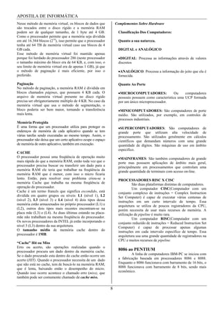 APOSTILA DE INFORMÁTICA
Nesse método de memória virtual, os blocos de dados que            Complementos Sobre Hardware
são trocados entre o disco rígido e a memória RAM
podem ser de qualquer tamanho, de 1 byte até 4 GB.                  Classificação Dos Computadores:
Como o processador permite que a memória seja dividida
em até 16.384 blocos (214), isso permite que o processador          Quanto a sua natureza.
tenha até 64 TB de memória virtual caso use blocos de 4
GB cada.                                                            DIGITAL e ANALÓGICO
Esse método de memória virtual foi mantido apenas
porque foi herdado do processador 286 (neste processador             DIGITAL: Processa as informações através de valores
o tamanho máximo do bloco era de 64 KB, e, com isso, o              discretos
seu limite de memória virtual era de apenas 1 GB), já que
o método de paginação é mais eficiente, por isso o                   ANALÓGICO: Processa a informação do jeito que ela é
preferido.                                                          fornecida.

Paginação                                                           Quanto Ao Porte
No método de paginação, a memória RAM é dividida em
blocos chamados páginas, que possuem 4 KB cada. O                    MICROCOMPUTADORES:                Ou    computadores
arquivo de memória virtual presente no disco rígido                 pessoais possuem como característica uma UCP formada
precisa ser obrigatoriamente múltiplo de 4 KB. No caso da           por um único microprocessador.
memória virtual que usa o método de segmentação, o
bloco poderia ser bem maior, tornando a transferência                MINICOMPUTADORES: São computadores de porte
mais lenta.                                                         médio. São utilizados, por exemplo, em controles de
                                                                    processos industriais.
Memória Protegida
É uma forma que um processador utiliza para proteger os              SUPERCOMPUTADORES: São computadores de
endereços de memória de cada aplicativo quando se tem               grande porte que utilizam alta velocidade de
várias tarefas sendo executadas ao mesmo tempo. Assim, o            processamento. São utilizados geralmente em cálculos
processador não deixa que um certo aplicativo ocupe o espaço        científicos que demandam números com uma grande
de memória de outro aplicativo, também em execução.                 quantidade de dígitos. São máquinas de uso em âmbito
                                                                    especifico.
CACHE
O processador possui uma freqüência de operação muito                MAINFRAMES: São também computadores de grande
mais rápida do que a memória RAM, então toda vez que o              porte mas possuem aplicações de âmbito mais geral,
processador precisa buscar ou transferir um dado para a             principalmente em processamentos que controlam uma
memória RAM ele teria que trabalhar na freqüência da                grande quantidade de terminais com acesso on-line.
memória RAM que é menor, com isso o micro ficaria
lento. Então, para resolver esse problema criou-se a                PROCESSADORES RISC X CISC
memória Cache que trabalha na mesma freqüência de                            São duas plataformas distintas de computadores.
operação do processador.                                                     Um computador CISC(Computador com um
Cache é um termo francês que significa escondido, está              conjunto complexo de instruções = Complex Instruction
dividida em quatro grupos ou níveis: L1 (nível 1), L2               Set Computer) é capaz de executar várias centenas de
(nível 2), L3 (nível 3) e L4 (nível 4) dois tipos dessa             instruções em um curto intervalo de tempo. Essa
memória estão armazenados no próprio processador (L1) e             arquitetura se utiliza de poucos registradores da CPU,
(L2), outros dois tipos mais recentes encontram-se na               porém necessita de usar mais recursos de memória. A
placa mãe (L3) e (L4). As duas últimas estando na placa-            utilização de pipeline é muito rara.
mãe não trabalham na mesma freqüência do processador.                        Um computador RISC(Computador com um
Os novos processadores da INTEL já estão incorporando o             conjunto reduzido de instruções = Reduced Instruction Set
nível 3 (L3) dentro da sua arquitetura.                             Computer) é capaz de processar apenas algumas
O tamanho médio de memória cache dentro do                          instruções em cada intervalo específico de tempo. Essa
processador é 1MB.                                                  arquitetura usa uma grande quantidade de registradores na
                                                                    CPU e muitos recursos de pipeline.
“Cache” Hit ou Miss
Erro ou acerto, são operações realizadas quando o
processador procura um dado dentro da memória cache.                8086 ao PENTIUM
Se o dado procurado esta dentro do cache então ocorre um                    A linha de computadores IBM-PC se iniciou com
acerto (HIT). Quando o processador necessita de um dado             a fabricação baseada em processadores 8086 e 8088.
que não está no cache, tem de buscá-lo na memória RAM,              Enquanto o 8086 funcionava com barramento de 16 bits, o
que é lenta, baixando então o desempenho do micro.                  8088 funcionava com barramento de 8 bits, sendo mais
Quando isso ocorre acontece o chamado erro (miss), que              econômico.
também pode ser comumente chamado de cache miss.


                                                               8
 