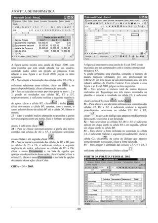 APOSTILA DE INFORMÁTICA




A figura acima mostra uma janela do Excel 2000, com                   A figura acima mostra uma janela do Excel 2002 sendo
uma planilha que está sendo editada por um usuário,                   executada em um computador com o sistema operacional
contendo dados sobre um projeto de pesquisa. Com                      Windows XP.
relação a essa figura e ao Excel 2000, julgue os itens                A janela apresenta uma planilha, contendo o número de
seguintes.                                                            laudos técnicos efetuados por um profissional do
25 – Para alterar a formatação das células entre B3 e D6, é           CREA/DF em três meses de um determinado ano, em três
                                                                      cidades satélites do Distrito Federal. Com relação a essa
suficiente selecionar essas células; clicar em         e, na          figura e ao Excel 2002, julgue os itens seguintes.
janela disponibilizada, clicar a formatação desejada.                 30 – Para calcular o número total de laudos técnicos
26 – Para se calcular os totais previstos para os anos 1, 2 e         realizados em Taguatinga nos três meses mostrados na
3, pondo os resultados nas células B7, C7 e D7,                       planilha e colocar o resultado na célula F3, é suficiente
respectivamente, é suficiente realizar a seguinte seqüência
                                                                      clicar a célula F3; clicar      ; teclar Enter.
de ações: clicar a célula B7; clicar          ; teclar Enter;         31 – Para alterar a cor da fonte utilizada nos conteúdos das
clicar novamente a célula B7; arrastar, com o mouse, o                células C2, D2 e E2, é suficiente realizar o seguinte
canto inferior direito da célula B7 até a célula D7; liberar o        procedimento: selecionar as células C2, D2 e E2;
mouse.
27 – Caso o usuário realize alterações na planilha e queira           clicar     na caixa de diálogo que aparece em decorrência
salvar o arquivo com seu nome, local e formato de arquivo             dessa ação, selecionar a cor desejada.
                                                                      32 – Para selecionar as células B3, B4 e B5, é suficiente
atuais, é suficiente clicar  .                                        aplicar um clique duplo na célula B3 e, em seguida, aplicar
28 – Para se checar automaticamente a grafia dos textos               um clique duplo na célula B5.
contidos nas células de A2 a A7, é suficiente selecionar              33 – Para alterar a fonte utilizada no conteúdo da célula
                                                                      C2, é suficiente realizar o seguinte procedimento: clicar a
essas células e, em seguida, clicar     .                             célula C2; clicar    ; na caixa de diálogo que aparece
29 – Para se copiar o conteúdo das células de D3 a D6 para            como resultado dessa ação, clicar a fonte desejada.
as células de E3 a E6, é suficiente realizar a seguinte               34 – Para apagar o conteúdo das células C3, C4 e C5, é
seqüência de ações: selecionar as células de D3 a D6;
clicar o menu Ferramentas e, na lista de opções que                   suficiente selecionar essas células e clicar   .
aparece em decorrência dessa ação, clicar Copiar; clicar a
célula E3; clicar o menu Ferramentas e, na lista de opções            PERITO DA POLÍCIA FEDERAL 2002.
decorrente dessa ação, clicar Colar.

CREA – DF – 2003.




                                                                 80
 