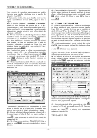 APOSTILA DE INFORMÁTICA
                                                                   42 – Os conteúdos das células de C2 a C6 podem ter sido
Com o objetivo de controlar o seu orçamento, um usuário            obtidos após a realização da seguinte seqüência de ações:
elaborou uma planilha eletrônica com o auxílio do                  clicar a célula A2; pressionar e manter pressionada a tecla
aplicativo Excel 2000.                                             ctrl; clicar a célula B6; liberar a tecla ctrl e clicar o
A figura acima mostra parte dessa planilha. Com base na
figura e considerando o Excel 2000, julgue os itens a              botão       .
seguir.
35 – As palavras “outubro”, “novembro” e “dezembro”                DELEGADO E PERITO DA PF 2004.
podem ter sido inseridas nas células B3, C3 e D3,                  43 – Caso os números relativos à violência mencionados
respectivamente, a partir da seguinte seqüência de ações:          no último período do texto estivessem em uma planilha
digitar, na célula B3 a palavra outubro, com a formatação          Excel 2000 em execução, de forma que o conteúdo da
adequada; em seguida, arrastar o canto inferior direito da         célula D4 fosse “3” e o da célula D5 fosse “7,1”, para se
célula até a célula D3.                                            determinar, por meio das ferramentas disponibilizadas pelo
36 – O valor observado na célula E11 pode ter sido obtido          Excel, o percentual de 136% de aumento de homicídios de
clicando-se sobre essa célula; em seguida, digitando-se            pessoas de até 17 anos de idade, mencionado no texto,
=soma(b11:e11) e, finalmente, teclando-se Enter.                   seria suficiente realizar a seguinte seqüência de operações
37 – Para determinar o aumento percentual da despesa               na janela do Excel 2000: clicar a célula D6; clicar o botão
com telefone, do mês de novembro para o mês de
                                                                      (Estilo deporcentagem); clicar a célula D4; teclar
dezembro, colocando o resultado na célula E10, será
                                                                   ENTER; clicar novamente a célula D6; finalmente, clicar
suficiente digitar, na célula E10, =percentil(D12/C12) e,
após essa ação, teclar Enter.                                      o botão     (Diminuir casas decimais).
38 – Para imprimir apenas as células correspondentes às
receitas — de A3 a E8 —, será suficiente adotar o seguinte         Julgue o item abaixo, acerca do Excel 2000, considerando
procedimento: clicar na célula A3; pressionar a tecla shift        que esse aplicativo esteja em uma sessão de uso.
e, mantendo-a pressionada, clicar na célula E8; liberar a          44 – Considere a realização do seguinte procedimento:
tecla shift; selecionar a opção, Imprimir existente no             clicar a célula A1; digitar =Mínimo(12;33;99;25;66) e, em
menu Arquivo.                                                      seguida, teclar Enter. Após esse procedimento, a referida
39 – O valor verificado na célula E8 seria visualizado no          célula conterá o número 12.
rodapé da janela do Excel 2000, caso o usuário clicasse na
célula B5 e arrastasse o canto inferior direito da seleção
até a célula D6.

MEC III – 2003.




                                                                   A figura acima mostra uma janela do Excel 2002 em que
                                                                   se iniciou a edição de uma planilha. Quanto a essa figura e
                                                                   ao Excel 2002, julgue o item seguinte.

                                                                   45 – Ao se clicar a célula B2 e, em seguida, se clicar ,
Considerando a planilha do Excel 2000 mostrada na figura           o número 1,4536 será apresentado como 1,454. Caso, em
acima, e sabendo que as células estão formatadas para
                                                                   seguida, se clique     , o número será apresentado
número, com exceção da linha 1, julgue os itens a seguir.
                                                                   novamente como 1,4536.
40 – Caso se selecione todas as células das colunas A, B e
C que pertençam às linhas de 2 a 6 e, a seguir, se clique o
                                                                   TRE ALAGOAS 2004
botão      , então o conteúdo da célula B2 será transferido
para a célula B5.
41 – Na célula A8, ao se digitar =MÁXIMO(A2:A6) e, a
seguir, se teclar Enter, aparecerá, nessa célula, o número
254.654.

                                                              81
 