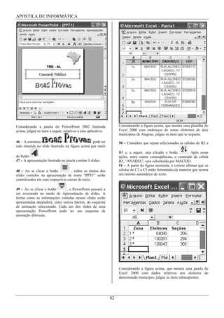 APOSTILA DE INFORMÁTICA




Considerando a janela do PowerPoint 2002 ilustrada                   Considerando a figura acima, que mostra uma planilha do
acima, julgue os itens a seguir, relativos a esse aplicativo.        Excel 2000 com endereços de zonas eleitorais de dois
                                                                     municípios de Alagoas, julgue os itens que se seguem.
46 – A estrutura                                  pode ter           50 – Considere que sejam selecionadas as células de B2 a
sido inserida no slide ilustrado na figura acima por meio
                                                                     B5 e, a seguir, seja clicado o botão         . Após essas
do botão      .                                                      ações, entre outras conseqüências, o conteúdo da célula
47 – A apresentação ilustrada na janela contém 4 slides.             B5, “ANADIA”, será substituído por MACEIO.
                                                                     51 – A partir da figura mostrada, é correto afirmar que as
48 – Ao se clicar o botão            , todos os títulos dos          células de C2 a C5 estão formatadas de maneira que ocorra
slides contidos na apresentação de nome “PPT1” serão                 um retorno automático de texto.
centralizados em suas respectivas caixas de texto.

49 – Ao se clicar o botão       , o PowerPoint passará a
ser executado no modo de Apresentação de slides. A
forma como as informações contidas nesses slides serão
apresentadas dependerá, entre outros fatores, do esquema
de animação selecionado. Cada um dos slides de uma
apresentação PowerPoint pode ter um esquema de
animação diferente.




                                                                     Considerando a figura acima, que mostra uma janela do
                                                                     Excel 2000 com dados relativos aos eleitores de
                                                                     determinado município, julgue os itens subseqüentes.




                                                                82
 