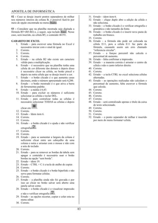 APOSTILA DE INFORMÁTICA
52 – Caso se deseje inserir pontos separadores de milhar            31. Errado – idem item 6.
nos números inteiros da coluna B, é possível fazê-lo por            32. Errado – clique duplo abre a edição da célula e
meio de opção encontrada no menu Dados.                                 não seleciona.
                                                                    33. Errado – o botão clicado é o verificar ortografia e
53 – Considere que na planilha mostrada seja digitada a                 gramática e não tamanho da fonte.
fórmula B5=(B3-B2) e, a seguir, seja teclado Enter. Nesse           34. Errado – o botão clicado é o inserir nova pasta de
caso, será inserido, na célula B5, o conteúdo 46191.                    trabalho em branco.
                                                                    35. Correto.
GABARITO DE EXCEL                                                   36. Errado – a fórmula não pode ser colocada na
  1. Errado – para escrever uma fórmula no Excel é                      célula E11, pois a célula E11 faz parte da
      necessário iniciar com o sinal de igual.                          fórmula, causando assim um erro chamado
  2. Correto.                                                           “referencia circular”.
  3. Correto.                                                       37. Errado – a funçao percentil não calcula o
  4. Correto.                                                           percentual de aumento.
  5. Errado – na célula B2 não existe um caractere                  38. Errado – falta confirmar a impressão.
      válido para a multiplicação.                                  39. Errado – a maneira correta é arrastar o centro da
  6. Errado – é necessário que na planilha tenha uma                    célula e não o canto inferior direito.
      célula de cor diferente das demais e depois disso             40. Correto.
      é necessário clicar na célula, no botão pincel e              41. Correto.
      depois na outra célula que se deseja inserir a cor.           42. Errado – a tecla CTRL no excel seleciona células
  7. Errado – o botão clicado é o que aumenta casas                     alternadas.
      decimais, então o número apresentado será 4,200.              43. Errado – as operações realizadas não calculam o
  8. Errado – o botão mostrado é o que ativa a barra                    percentual de aumento, falta escrever a fórmula
      de ferramentas padrão.                                            que calcula.
  9. Errado – a média é 6,43.                                       44. Correto.
  10. Errado – para excluir os números é suficiente                 45. Correto.
      selecionar as células e teclar DEL.                           46. Correto.
  11. Errado – para centralizar todas as células é                  47. Correto.
      necessário selecionar TODAS as células e depois               48. Errado – será centralizado apenas o título da caixa
                                                                        de texto selecionado.
          clicar em                                                 49. Correto.
    12.   Correto.                                                  50. Correto.
    13.   Errado – Idem item 6.                                     51. Correto.
    14.   Correto.                                                  52. Errado – o ponto separador de milhar é inserido
    15.   Correto.                                                      por meio do menu formatar>célula.
    16.   Errado – o botão clicado é o ajuda e não verificar
        ortografia     .
    17. Correto.
    18. Correto.
    19. Errado – para se aumentar a largura da coluna é
        suficiente clicar entre um cabeçalho de uma
        coluna e outra e arrastar com o mouse e não com
        a seta do teclado.
    20. Correto.
    21. Errado – para se remover as bordas da tabela sem
        apagar o conteúdo é necessário usar o botão
        bordas na opção “sem borda”.
    22. Errado – idem 19.
    23. Errado – CTRL + C é a tecla de atalho de copiar.
    24. Correto.
    25. Errado – o botão clicado é o botão hiperlink e não
        serve para formatar células.
    26. Correto.
    27. Errado – a planilha ainda não foi gravada e por
        isso ao clicar no botão salvar será aberto uma
        janela salvar como.
    28. Errado – o botão clicado é o visualizar impressão
        e não o verificar ortografia    .
    29. Errado – as opções recortar, copiar e colar esta no
        menu editar.
    30. Correto.

                                                               83
 