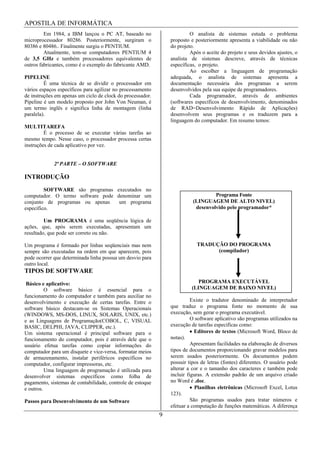 APOSTILA DE INFORMÁTICA
         Em 1984, a IBM lançou o PC AT, baseado no                       O analista de sistemas estuda o problema
microprocessador 80286. Posteriormente, surgiram o              proposto e posteriormente apresenta a viabilidade ou não
80386 e 80486.. Finalmente surgiu o PENTIUM.                    do projeto.
         Atualmente, tem-se computadores PENTIUM 4                       Após o aceite do projeto e seus devidos ajustes, o
de 3,5 GHz e também processadores equivalentes de               analista de sistemas descreve, através de técnicas
outros fabricantes, como é o exemplo do fabricante AMD.         específicas, o projeto.
                                                                         Ao escolher a linguagem de programação
PIPELINE                                                        adequada, o analista de sistemas apresenta a
         É uma técnica de se dividir o processador em           documentação necessária dos programas a serem
vários espaços específicos para agilizar no processamento       desenvolvidos pela sua equipe de programadores.
de instruções em apenas um ciclo de clock do processador.                Cada programador, através de ambientes
Pipeline é um modelo proposto por John Von Neuman, é            (softwares específicos de desenvolvimento, denominados
um termo inglês e significa linha de montagem (linha            de RAD=Desenvolvimento Rápido de Aplicações)
paralela).                                                      desenvolvem seus programas e os traduzem para a
                                                                linguagem do computador. Em resumo temos:
MULTITAREFA
         É o processo de se executar várias tarefas ao
mesmo tempo. Nesse caso, o processador processa certas
instruções de cada aplicativo por vez.


             2ª PARTE – O SOFTWARE

INTRODUÇÃO
         SOFTWARE são programas executados no
computador. O termo software pode denominar um                                     Programa Fonte
conjunto de programas ou apenas    um programa                            (LINGUAGEM DE ALTO NIVEL)
específico.                                                                desenvolvido pelo programador*

         Um PROGRAMA é uma seqüência lógica de
ações, que, após serem executadas, apresentam um
resultado, que pode ser correto ou não.

Um programa é formado por linhas seqüenciais mas nem                        TRADUÇÃO DO PROGRAMA
sempre são executadas na ordem em que aparecem, pois                              (compilador)
pode ocorrer que determinada linha possua um desvio para
outro local.
TIPOS DE SOFTWARE
 Básico e aplicativo:                                                       PROGRAMA EXECUTÁVEL
          O software básico é essencial para o                           (LINGUAGEM DE BAIXO NIVEL)
funcionamento do computador e também para auxiliar no
desenvolvimento e execução de certas tarefas. Entre o                     Existe o tradutor denominado de interpretador
software básico destacam-se os Sistemas Operacionais            que traduz o programa fonte no momento de sua
(WINDOWS, MS-DOS, LINUX, SOLARIS, UNIX, etc.)                   execução, sem gerar o programa executável.
e as Linguagens de Programação(COBOL, C, VISUAL                           O software aplicativo são programas utilizados na
BASIC, DELPHI, JAVA, CLIPPER, etc.).                            execução de tarefas especificas como:
Um sistema operacional é principal software para o                          Editores de textos (Microsoft Word, Bloco de
funcionamento do computador, pois é através dele que o          notas).
usuário efetua tarefas como copiar informações do                         Apresentam facilidades na elaboração de diversos
computador para um disquete e vice-versa, formatar meios        tipos de documentos proporcionando gravar modelos para
de armazenamento, instalar periféricos específicos no           serem usados posteriormente. Os documentos podem
computador, configurar impressoras, etc.                        possuir tipos de letras (fontes) diferentes. O usuário pode
          Uma linguagem de programação é utilizada para         alterar a cor e o tamanho dos caracteres e também pode
desenvolver sistemas específicos como folha de                  incluir figuras. A extensão padrão de um arquivo criado
pagamento, sistemas de contabilidade, controle de estoque       no Word é .doc.
e outros.                                                                   Planilhas eletrônicas (Microsoft Excel, Lotus
                                                                123).
Passos para Desenvolvimento de um Software                                São programas usados para tratar números e
                                                                efetuar a computação de funções matemáticas. A diferença
                                                            9
 