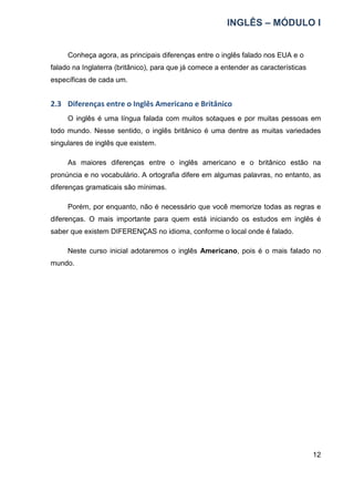 INGLÊS – MÓDULO I
12
Conheça agora, as principais diferenças entre o inglês falado nos EUA e o
falado na Inglaterra (britânico), para que já comece a entender as características
específicas de cada um.
2.3 Diferenças entre o Inglês Americano e Britânico
O inglês é uma língua falada com muitos sotaques e por muitas pessoas em
todo mundo. Nesse sentido, o inglês britânico é uma dentre as muitas variedades
singulares de inglês que existem.
As maiores diferenças entre o inglês americano e o britânico estão na
pronúncia e no vocabulário. A ortografia difere em algumas palavras, no entanto, as
diferenças gramaticais são mínimas.
Porém, por enquanto, não é necessário que você memorize todas as regras e
diferenças. O mais importante para quem está iniciando os estudos em inglês é
saber que existem DIFERENÇAS no idioma, conforme o local onde é falado.
Neste curso inicial adotaremos o inglês Americano, pois é o mais falado no
mundo.
 