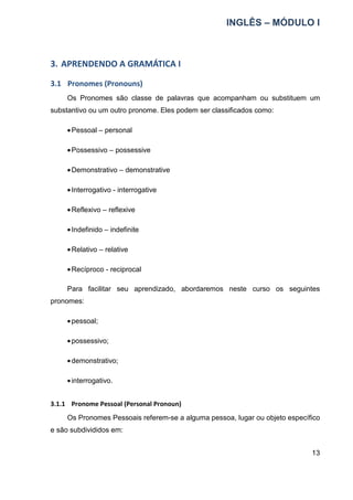 INGLÊS – MÓDULO I
13
3. APRENDENDO A GRAMÁTICA I
3.1 Pronomes (Pronouns)
Os Pronomes são classe de palavras que acompanham ou substituem um
substantivo ou um outro pronome. Eles podem ser classificados como:
•Pessoal – personal
•Possessivo – possessive
•Demonstrativo – demonstrative
•Interrogativo - interrogative
•Reflexivo – reflexive
•Indefinido – indefinite
•Relativo – relative
•Recíproco - reciprocal
Para facilitar seu aprendizado, abordaremos neste curso os seguintes
pronomes:
•pessoal;
•possessivo;
•demonstrativo;
•interrogativo.
3.1.1 Pronome Pessoal (Personal Pronoun)
Os Pronomes Pessoais referem-se a alguma pessoa, lugar ou objeto específico
e são subdivididos em:
 