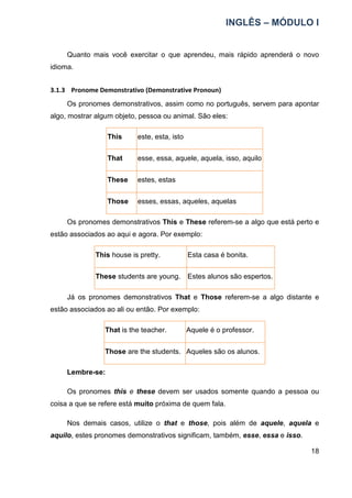 INGLÊS – MÓDULO I
18
Quanto mais você exercitar o que aprendeu, mais rápido aprenderá o novo
idioma.
3.1.3 Pronome Demonstrativo (Demonstrative Pronoun)
Os pronomes demonstrativos, assim como no português, servem para apontar
algo, mostrar algum objeto, pessoa ou animal. São eles:
This este, esta, isto
That esse, essa, aquele, aquela, isso, aquilo
These estes, estas
Those esses, essas, aqueles, aquelas
Os pronomes demonstrativos This e These referem-se a algo que está perto e
estão associados ao aqui e agora. Por exemplo:
This house is pretty. Esta casa é bonita.
These students are young. Estes alunos são espertos.
Já os pronomes demonstrativos That e Those referem-se a algo distante e
estão associados ao ali ou então. Por exemplo:
That is the teacher. Aquele é o professor.
Those are the students. Aqueles são os alunos.
Lembre-se:
Os pronomes this e these devem ser usados somente quando a pessoa ou
coisa a que se refere está muito próxima de quem fala.
Nos demais casos, utilize o that e those, pois além de aquele, aquela e
aquilo, estes pronomes demonstrativos significam, também, esse, essa e isso.
 