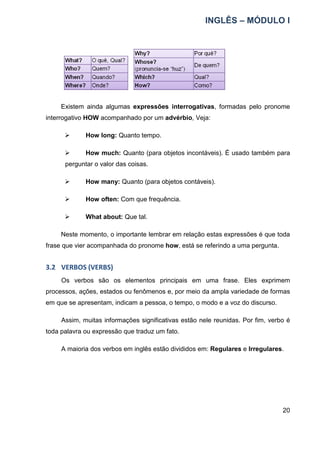 INGLÊS – MÓDULO I
20
Existem ainda algumas expressões interrogativas, formadas pelo pronome
interrogativo HOW acompanhado por um advérbio, Veja:
 How long: Quanto tempo.
 How much: Quanto (para objetos incontáveis). É usado também para
perguntar o valor das coisas.
 How many: Quanto (para objetos contáveis).
 How often: Com que frequência.
 What about: Que tal.
Neste momento, o importante lembrar em relação estas expressões é que toda
frase que vier acompanhada do pronome how, está se referindo a uma pergunta.
3.2 VERBOS (VERBS)
Os verbos são os elementos principais em uma frase. Eles exprimem
processos, ações, estados ou fenômenos e, por meio da ampla variedade de formas
em que se apresentam, indicam a pessoa, o tempo, o modo e a voz do discurso.
Assim, muitas informações significativas estão nele reunidas. Por fim, verbo é
toda palavra ou expressão que traduz um fato.
A maioria dos verbos em inglês estão divididos em: Regulares e Irregulares.
 