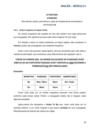 INGLÊS – MÓDULO I
22
ATTENTION!
ATENÇÃO!
Nos demais verbos, permanece a regra de simplesmente acrescentar a
terminação ed.
3.2.2 Verbos Irregulares (Irregular Verbs)
Os verbos irregulares são aqueles em que não existem uma regra geral para
sua conjugação. Isto significa que para cada verbo irregular há uma regra.
Em relação a todos os verbos existentes na língua inglesa, eles constituem a
minoria, porém são empregados com bastante frequência.
Assim, como não possuem regras gerais, torna-se necessário que você utilize o
macete da eliminação, que ensinamos, para diferenciá-los dos regulares. Isto é:
TODOS OS VERBOS QUE, AO SEREM COLOCADOS NO PASSSADO (PAST
SIMPLE) OU NO PARTICÍPIO PASSADO (PAST PARTICIPLE) NÃO RECEBEM A
TERMINAÇÃO ED SÃO IRREGULARES.
Exemplos:
INFINITIVO PASSADO PARTICÍPIO SIGNIFICADO
Be Was / Were Been Ser / Estar
Go Went Gone Ir
Como você pode ver, os verbos irregulares possuem uma forma própria,
conforme cada tempo verbal. Porém, a conjugação destes não é irregular, salvo
algumas exceções.
Agora,vamos lhe apresentar o Verbo To Be que, como você pode ver no
exemplo anterior, é um verbo irregular e que possui variação em sua conjugação,
diferentemente da maioria dos verbos em inglês.
 