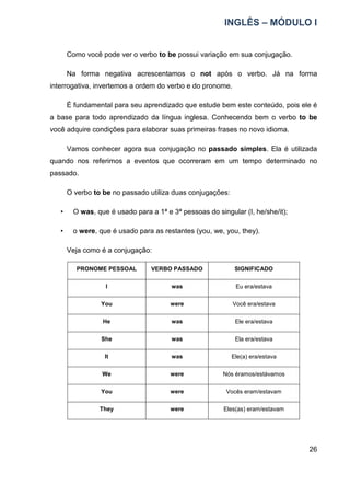 INGLÊS – MÓDULO I
26
Como você pode ver o verbo to be possui variação em sua conjugação.
Na forma negativa acrescentamos o not após o verbo. Já na forma
interrogativa, invertemos a ordem do verbo e do pronome.
É fundamental para seu aprendizado que estude bem este conteúdo, pois ele é
a base para todo aprendizado da língua inglesa. Conhecendo bem o verbo to be
você adquire condições para elaborar suas primeiras frases no novo idioma.
Vamos conhecer agora sua conjugação no passado simples. Ela é utilizada
quando nos referimos a eventos que ocorreram em um tempo determinado no
passado.
O verbo to be no passado utiliza duas conjugações:
• O was, que é usado para a 1ª e 3ª pessoas do singular (I, he/she/it);
• o were, que é usado para as restantes (you, we, you, they).
Veja como é a conjugação:
PRONOME PESSOAL VERBO PASSADO SIGNIFICADO
I was Eu era/estava
You were Você era/estava
He was Ele era/estava
She was Ela era/estava
It was Ele(a) era/estava
We were Nós éramos/estávamos
You were Vocês eram/estavam
They were Eles(as) eram/estavam
 
