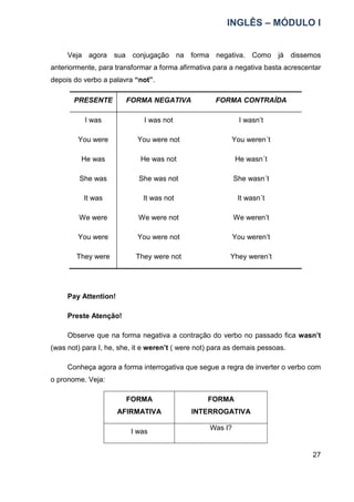 INGLÊS – MÓDULO I
27
Veja agora sua conjugação na forma negativa. Como já dissemos
anteriormente, para transformar a forma afirmativa para a negativa basta acrescentar
depois do verbo a palavra “not”.
PRESENTE FORMA NEGATIVA FORMA CONTRAÍDA
I was I was not I wasn’t
You were You were not You weren´t
He was He was not He wasn´t
She was She was not She wasn´t
It was It was not It wasn´t
We were We were not We weren’t
You were You were not You weren’t
They were They were not Yhey weren’t
Pay Attention!
Preste Atenção!
Observe que na forma negativa a contração do verbo no passado fica wasn’t
(was not) para I, he, she, it e weren’t ( were not) para as demais pessoas.
Conheça agora a forma interrogativa que segue a regra de inverter o verbo com
o pronome. Veja:
FORMA
AFIRMATIVA
FORMA
INTERROGATIVA
I was
Was I?
 