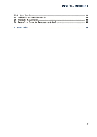 INGLÊS – MÓDULO I
3
5.3.2 DATAS (DATES) .................................................................................................................41
5.4 COMIDAS EM INGLÊS (FOODS IN ENGLISH)..........................................................................42
5.5 PROFISSÕES (OCCUPATIONS) ..........................................................................................43
5.6 EXPRESSÕES DE TODO O DIA (EXPRESSIONS OF ALL DAY) .......................................................45
6. CONCLUSÃO..............................................................................................................47
 