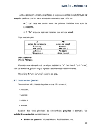 INGLÊS – MÓDULO I
31
Ambos possuem o mesmo significado e são usados antes de substantivos no
singular, porém é preciso saber em quais casos empregar cada um:
 O “A” deve ser usado antes de palavras iniciadas com som de
consoante.
 O “An” antes de palavras iniciadas com som de vogal.
Veja os exemplos:
A
antes de consoante
AN
antes de vogal
A country.
(Um país.)
An actor.
(Um ator.)
A house.
(Uma casa.)
An apple.
(Uma maçã.)
Pay Attention!
Preste Atenção!
Cuidado para não confundir os artigos indefinidos (“a”, “an”, isto é, “um”, “uma”)
com os numerais, pois na língua inglesa a escrita deles é bem diferente.
O numeral 1 (“um” ou “uma”) escreve-se one.
4.2 Substantivos (Nouns)
Substantivos são classes de palavras que dão nomes a:
• pessoas;
• lugares;
• coisas e;
• animais.
Existem dois tipos principais de substantivos: próprios e comuns. Os
substantivos próprios correspondem a:
• Nomes de pessoas: Michael Moore, Robin Williams, etc.
 