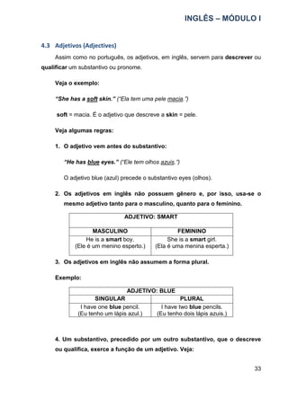 INGLÊS – MÓDULO I
33
4.3 Adjetivos (Adjectives)
Assim como no português, os adjetivos, em inglês, servem para descrever ou
qualificar um substantivo ou pronome.
Veja o exemplo:
“She has a soft skin.” (“Ela tem uma pele macia.”)
soft = macia. É o adjetivo que descreve a skin = pele.
Veja algumas regras:
1. O adjetivo vem antes do substantivo:
“He has blue eyes.” (“Ele tem olhos azuis.”)
O adjetivo blue (azul) precede o substantivo eyes (olhos).
2. Os adjetivos em inglês não possuem gênero e, por isso, usa-se o
mesmo adjetivo tanto para o masculino, quanto para o feminino.
ADJETIVO: SMART
MASCULINO FEMININO
He is a smart boy.
(Ele é um menino esperto.)
She is a smart girl.
(Ela é uma menina esperta.)
3. Os adjetivos em inglês não assumem a forma plural.
Exemplo:
ADJETIVO: BLUE
SINGULAR PLURAL
I have one blue pencil.
(Eu tenho um lápis azul.)
I have two blue pencils.
(Eu tenho dois lápis azuis.)
4. Um substantivo, precedido por um outro substantivo, que o descreve
ou qualifica, exerce a função de um adjetivo. Veja:
 
