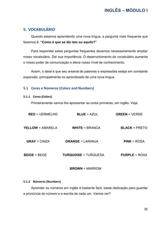 INGLÊS – MÓDULO I
35
5. VOCABULÁRIO
Quando estamos aprendendo uma nova língua, a pergunta mais frequente que
fazemos é: “Como é que se diz isto ou aquilo?”
Para responder estas perguntas frequentes devemos necessariamente ampliar
nosso vocabulário. Daí sua importância. O desenvolvimento do vocabulário aumenta
o nosso poder de comunicação e eleva nosso nível de conhecimento.
Assim, o ideal é que seu arsenal de palavras e expressões esteja em constante
expansão, principalmente no aprendizado de uma nova língua.
5.1 Cores e Números (Colors and Numbers)
5.1.1 Cores (Colors)
Primeiramente vamos lhe apresentar as cores primárias, em inglês. Veja:
RED = VERMELHO BLUE = AZUL GREEN = VERDE
YELLOW = AMARELA WHITE = BRANCA BLACK = PRETO
GRAY = CINZA ORANGE = LARANJA PINK = ROSA
BEIGE = BEGE TURQUOISE = TURQUESA PURPLE = ROXA
BROWN = MARROM
5.1.2 Números (Numbers)
Aprender os números em inglês é bastante fácil, basta dedicação para guardar
a pronúncia do número e a escrita de cada um. Vamos ver?
 