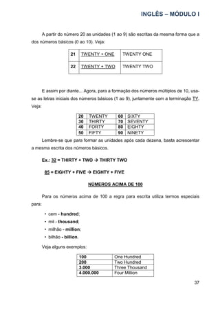 INGLÊS – MÓDULO I
37
A partir do número 20 as unidades (1 ao 9) são escritas da mesma forma que a
dos números básicos (0 ao 10). Veja:
21 TWENTY + ONE TWENTY ONE
22 TWENTY + TWO TWENTY TWO
E assim por diante... Agora, para a formação dos números múltiplos de 10, usa-
se as letras iniciais dos números básicos (1 ao 9), juntamente com a terminação TY.
Veja:
20 TWENTY 60 SIXTY
30 THIRTY 70 SEVENTY
40 FORTY 80 EIGHTY
50 FIFTY 90 NINETY
Lembre-se que para formar as unidades após cada dezena, basta acrescentar
a mesma escrita dos números básicos.
Ex.: 32 = THIRTY + TWO 


 THIRTY TWO
85 = EIGHTY + FIVE 


 EIGHTY + FIVE
NÚMEROS ACIMA DE 100
Para os números acima de 100 a regra para escrita utiliza termos especiais
para:
• cem - hundred;
• mil - thousand;
• milhão - million;
• bilhão - billion.
Veja alguns exemplos:
100 One Hundred
200 Two Hundred
3.000 Three Thousand
4.000.000 Four Million
 