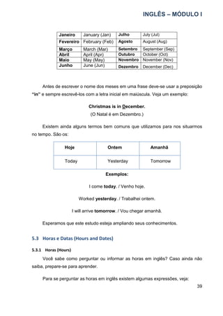 INGLÊS – MÓDULO I
39
Janeiro January (Jan) Julho July (Jul)
Fevereiro February (Feb) Agosto August (Aug)
Março March (Mar) Setembro September (Sep)
Abril April (Apr) Outubro October (Oct)
Maio May (May) Novembro November (Nov)
Junho June (Jun) Dezembro December (Dec)
Antes de escrever o nome dos meses em uma frase deve-se usar a preposição
“in” e sempre escrevê-los com a letra inicial em maiúscula. Veja um exemplo:
Christmas is in December.
(O Natal é em Dezembro.)
Existem ainda alguns termos bem comuns que utilizamos para nos situarmos
no tempo. São os:
Hoje Ontem Amanhã
Today Yesterday Tomorrow
Exemplos:
I come today. / Venho hoje.
Worked yesterday. / Trabalhei ontem.
I will arrive tomorrow. / Vou chegar amanhã.
Esperamos que este estudo esteja ampliando seus conhecimentos.
5.3 Horas e Datas (Hours and Dates)
5.3.1 Horas (Hours)
Você sabe como perguntar ou informar as horas em inglês? Caso ainda não
saiba, prepare-se para aprender.
Para se perguntar as horas em inglês existem algumas expressões, veja:
 
