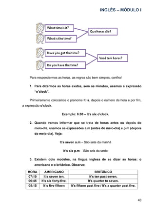 INGLÊS – MÓDULO I
40
Para respondermos as horas, as regras são bem simples, confira!
1. Para dizermos as horas exatas, sem os minutos, usamos a expressão
“o’clock”.
Primeiramente colocamos o pronome It is, depois o número da hora e por fim,
a expressão o’clock.
Exemplo: 6:00 – It’s six o’clock.
2. Quando vamos informar que se trata de horas antes ou depois do
meio-dia, usamos as expressões a.m (antes do meio-dia) e p.m (depois
do meio-dia). Veja:
It’s seven a.m – São sete da manhã
It’s six p.m – São seis da tarde
3. Existem dois modelos, na língua inglesa de se dizer as horas: o
americano e o britânico. Observe:
HORA AMERICANO BRITÂNICO
07:10 It’s seven ten. It's ten past seven.
06:45 It’s six forty-five. It's quarter to seven.
05:15 It´s five fifteen It's fifteen past five / It's a quarter past five.
 