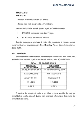 INGLÊS – MÓDULO I
41
IMPORTANTE!
IMPORTANT!
• Quando é meio-dia dizemos: It’s midday.
• Para a meia-noite a expressão é: It’s midnight.
Também é importante lembrar que em inglês a noite se divide em:
 EVENING: começa por volta das17 horas.
 NIGHT: inicia por volta das 20 horas.
Quando chegamos a um lugar à noite, não importando o horário, sempre
cumprimentaremos as pessoas com Good Evening. Ao nos despedirmos diremos
Good Night.
5.3.2 Datas (Dates)
Há várias formas de escrevemos datas em inglês, variando da mais formal para
a mais informal e entre o inglês americano e o britânico. Veja alguns formatos:
DATA: 11 DE JANEIRO DE 2010
AMERICANO
MÊS – DIA - ANO
BRITÂNICO
DIA – MÊS - ANO
January, the eleven, 2010 The eleven of January, 2010
January 11th, 2010 11th January, 2010
January 11, 2010 11 January 2010
1/11/2010 11/1/2010
01/11/10 11/01/10
A escolha do formato de data a se utilizar é uma questão de nível de
formalidade e escolha pessoal. Quanto mais extenso é o formato da data, maior é a
formalidade da escrita.
 