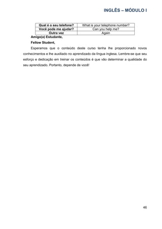 INGLÊS – MÓDULO I
46
Qual é o seu telefone? What is your telephone number?
Você pode me ajudar? Can you help me?
Outra vez Again
Amigo(a) Estudante,
Fellow Student,
Esperamos que o conteúdo deste curso tenha lhe proporcionado novos
conhecimentos e lhe auxiliado no aprendizado da língua inglesa. Lembre-se que seu
esforço e dedicação em treinar os conteúdos é que vão determinar a qualidade do
seu aprendizado. Portanto, depende de você!
 