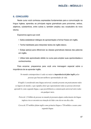 INGLÊS – MÓDULO I
47
6. CONCLUSÃO
Neste curso você conheceu expressões fundamentais para a comunicação na
língua inglesa, aprendeu as principais regras gramaticais para pronomes, verbos,
adjetivos, substantivos, entre outras e, também ampliou seu vocabulário do novo
idioma.
Esperamos agora que você:
• Saiba estabelecer diálogos de apresentação e formar frases em inglês.
• Tenha habilidade para interpretar textos de inglês básico.
• Esteja apto(a) para diferenciar as classes gramaticais básicas das palavras
em inglês.
• Utilize todo aprendizado obtido no curso para ampliar suas oportunidades e
conhecimentos.
Para encerrar, preparamos para você uma mensagem especial sobre a
importância de se aprender inglês.
No mundo contemporâneo é cada vez maior a importância de falar inglês pelas
pessoas que buscam melhores oportunidades de vida.
O inglês é considerado uma língua universal, estando presente em praticamente todos
os lugares do mundo, o que significa dizer que supostamente todas as pessoas deveriam
aprendê-lo como segunda língua, o que possibilitaria a comunicação universal entre todos
em qualquer meio.
Perto de 1,5 bilhão de pessoas no mundo já possuem algum conhecimento da língua
inglesa e/ou se encontra na situação de lidar com ela no seu dia a dia.
Cerca de 375 milhões falam inglês como primeira língua e 750 milhões o usam como
segunda língua.
 