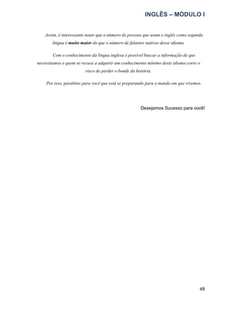 INGLÊS – MÓDULO I
48
Assim, é interessante notar que o número de pessoas que usam o inglês como segunda
língua é muito maior do que o número de falantes nativos desse idioma.
Com o conhecimento da língua inglesa é possível buscar a informação de que
necessitamos e quem se recusa a adquirir um conhecimento mínimo deste idioma corre o
risco de perder o bonde da história.
Por isso, parabéns para você que está se preparando para o mundo em que vivemos.
Desejamos Sucesso para você!
 