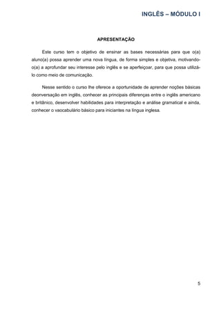 INGLÊS – MÓDULO I
5
APRESENTAÇÃO
Este curso tem o objetivo de ensinar as bases necessárias para que o(a)
aluno(a) possa aprender uma nova língua, de forma simples e objetiva, motivando-
o(a) a aprofundar seu interesse pelo inglês e se aperfeiçoar, para que possa utilizá-
lo como meio de comunicação.
Nesse sentido o curso lhe oferece a oportunidade de aprender noções básicas
deonversação em inglês, conhecer as principais diferenças entre o inglês americano
e britânico, desenvolver habilidades para interpretação e análise gramatical e ainda,
conhecer o vaocabulário básico para iniciantes na língua inglesa.
 