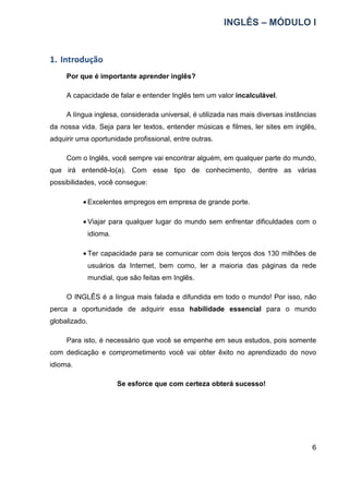 INGLÊS – MÓDULO I
6
1. Introdução
Por que é importante aprender inglês?
A capacidade de falar e entender Inglês tem um valor incalculável.
A língua inglesa, considerada universal, é utilizada nas mais diversas instâncias
da nossa vida. Seja para ler textos, entender músicas e filmes, ler sites em inglês,
adquirir uma oportunidade profissional, entre outras.
Com o Inglês, você sempre vai encontrar alguém, em qualquer parte do mundo,
que irá entendê-lo(a). Com esse tipo de conhecimento, dentre as várias
possibilidades, você consegue:
• Excelentes empregos em empresa de grande porte.
• Viajar para qualquer lugar do mundo sem enfrentar dificuldades com o
idioma.
• Ter capacidade para se comunicar com dois terços dos 130 milhões de
usuários da Internet, bem como, ler a maioria das páginas da rede
mundial, que são feitas em Inglês.
O INGLÊS é a língua mais falada e difundida em todo o mundo! Por isso, não
perca a oportunidade de adquirir essa habilidade essencial para o mundo
globalizado.
Para isto, é necessário que você se empenhe em seus estudos, pois somente
com dedicação e comprometimento você vai obter êxito no aprendizado do novo
idioma.
Se esforce que com certeza obterá sucesso!
 